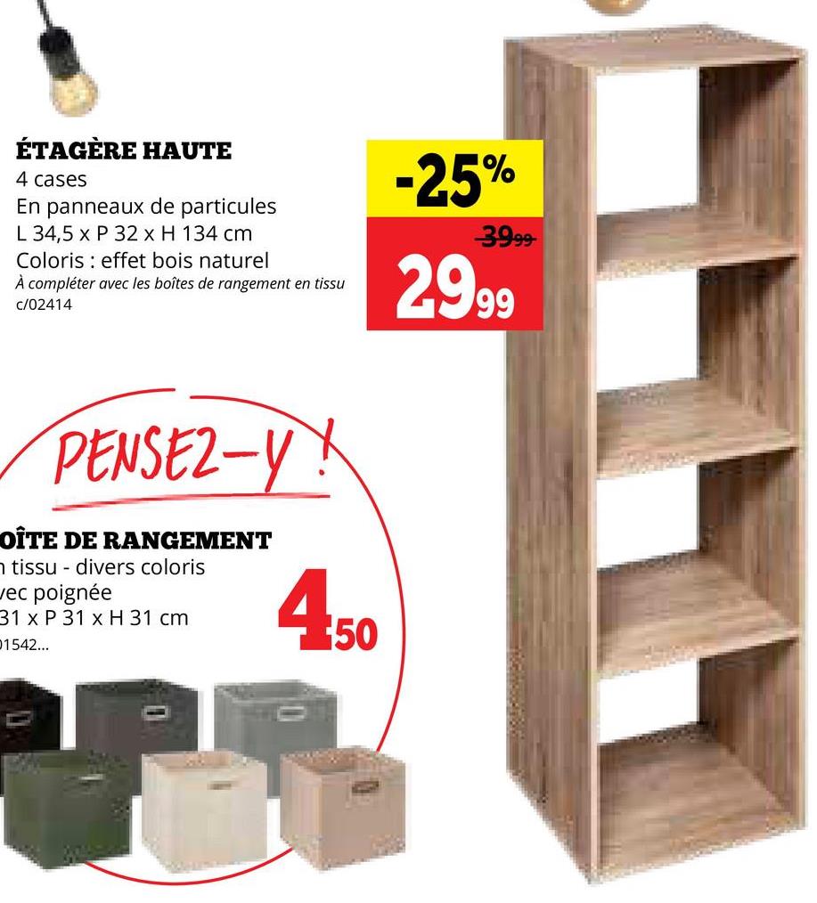 ÉTAGÈRE HAUTE
4 cases
En panneaux de particules
L 34,5 x P 32 x H 134 cm
Coloris effet bois naturel
À compléter avec les boîtes de rangement en tissu
c/02414
-25%
3999
2.999
PENSEZ-Y!
OÎTE DE RANGEMENT
n tissu
divers coloris
vec poignée
31 x P 31 x H 31 cm
01542...
450