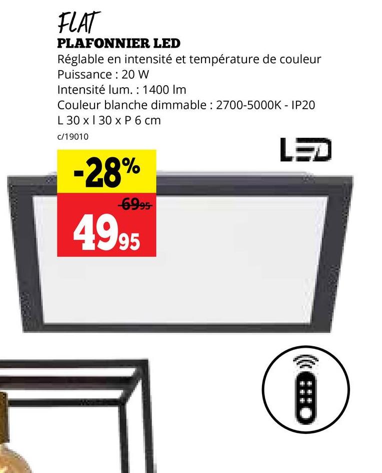 FLAT
PLAFONNIER LED
Réglable en intensité et température de couleur
Puissance 20 W
Intensité lum.: 1400 Im
Couleur blanche dimmable: 2700-5000K - IP20
L 30 x 130 x P 6 cm
c/19010
-28%
-6995
4995
LED