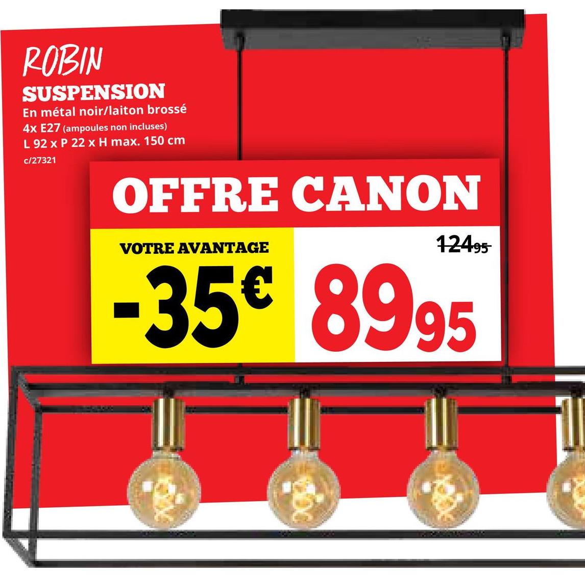 ROBIN
SUSPENSION
En métal noir/laiton brossé
4x E27 (ampoules non incluses)
L 92 x P 22 x H max. 150 cm
c/27321
OFFRE CANON
VOTRE AVANTAGE
12495
-35€ 8995