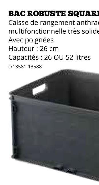 BAC ROBUSTE SQUARE
Caisse de rangement anthra
multifonctionnelle très solide
Avec poignées
Hauteur 26 cm
Capacités 26 OU 52 litres
c/13581-13588