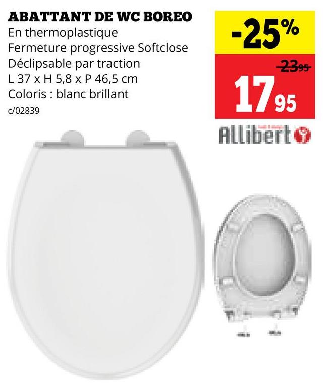 ABATTANT DE WC BOREO
En thermoplastique
Fermeture progressive Softclose
Déclipsable par traction
L 37 x H 5,8 x P 46,5 cm
Coloris blanc brillant
c/02839
-25%
2395-
17 95
Allibert