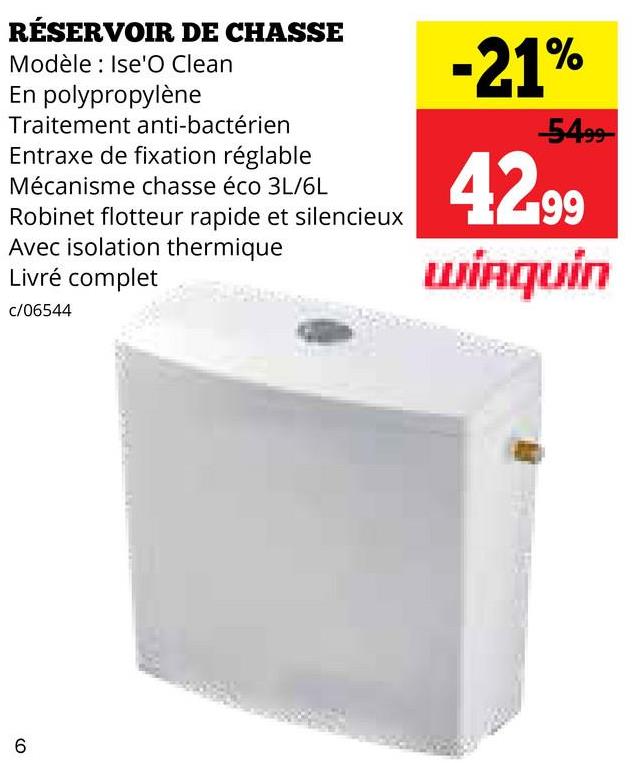 RÉSERVOIR DE CHASSE
Modèle: Ise'O Clean
En polypropylène
Traitement anti-bactérien
Entraxe de fixation réglable
Mécanisme chasse éco 3L/6L
Robinet flotteur rapide et silencieux
Avec isolation thermique
Livré complet
c/06544
-21%
5499
42.99
Wirquin
6