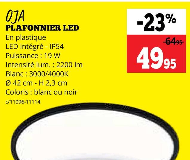 OJA
PLAFONNIER LED
En plastique
LED intégré - IP54
Puissance: 19 W
Intensité lum.: 2200 Im
Blanc: 3000/4000K
Ø 42 cm H 2,3 cm
-
Coloris blanc ou noir
c/11096-11114
-23%
-6495-
4995