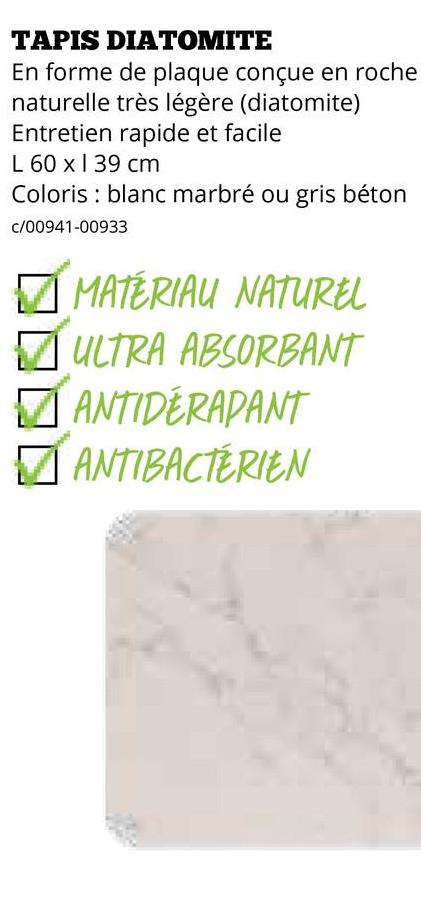 TAPIS DIATOMITE
En forme de plaque conçue en roche
naturelle très légère (diatomite)
Entretien rapide et facile
L 60 x 39 cm
Coloris blanc marbré ou gris béton
c/00941-00933
✓ MATERIAU NATUREL
✓ ULTRA ABSORBANT
☑ ANTIDERAPANT
ANTIBACTÉRIEN