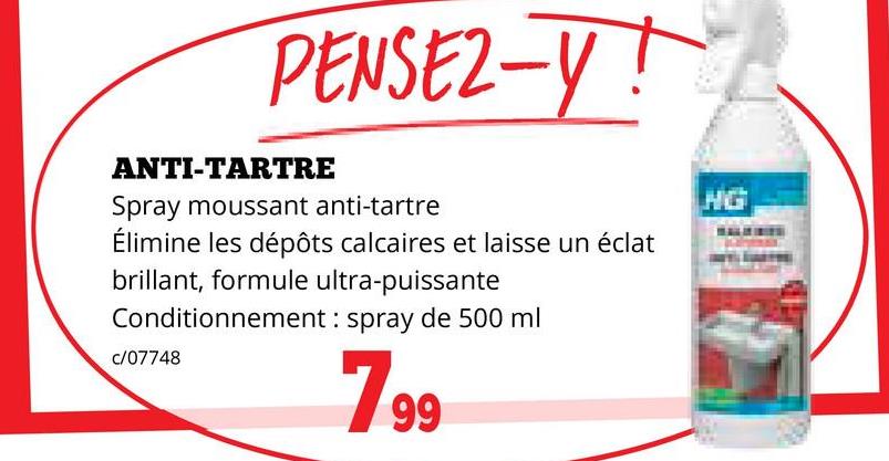 PENSEZ-Y!
ANTI-TARTRE
Spray moussant anti-tartre
Élimine les dépôts calcaires et laisse un éclat
brillant, formule ultra-puissante
Conditionnement: spray de 500 ml
c/07748
HG
7.99