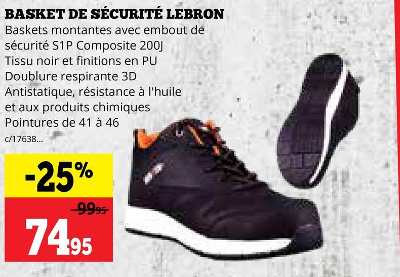 BASKET DE SÉCURITÉ LEBRON
Baskets montantes avec embout de
sécurité S1P Composite 200J
Tissu noir et finitions en PU
Doublure respirante 3D
Antistatique, résistance à l'huile
et aux produits chimiques
Pointures de 41 à 46
c/17638...
-25%
-9995-
74.95