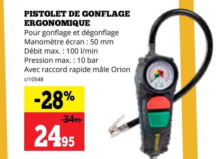 PISTOLET DE GONFLAGE
ERGONOMIQUE
Pour gonflage et dégonflage
Manomètre écran: 50 mm
Débit max. 100 l/min.
Pression max.: 10 bar
Avec raccord rapide mâle Orion
c/10548
-28%
-3495
2495