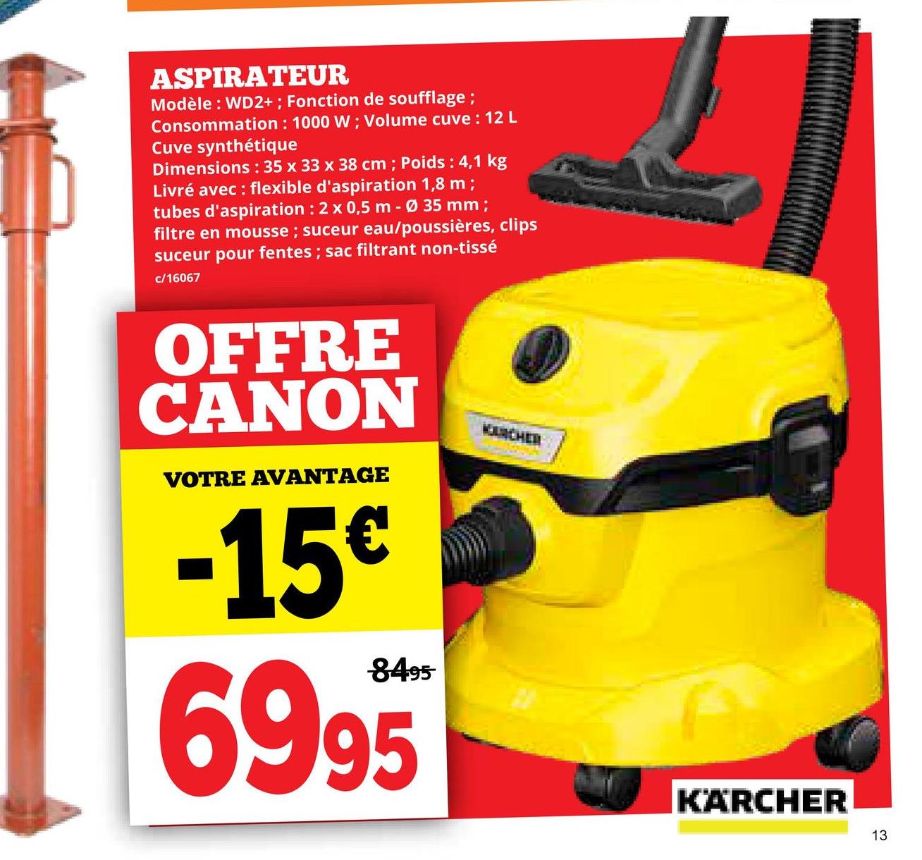 ASPIRATEUR
Modèle: WD2+; Fonction de soufflage;
Consommation: 1000 W; Volume cuve : 12 L
Cuve synthétique
Dimensions: 35 x 33 x 38 cm; Poids : 4,1 kg
Livré avec : flexible d'aspiration 1,8 m;
tubes d'aspiration : 2 x 0,5 m - Ø 35 mm;
filtre en mousse; suceur eau/poussières, clips
suceur pour fentes; sac filtrant non-tissé
c/16067
OFFRE
CANON
VOTRE AVANTAGE
-15€
8495
6995
KOURCHEN
KÄRCHER
13