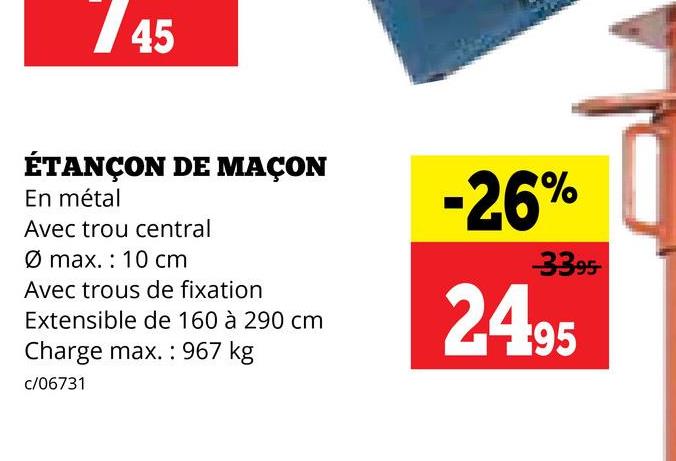 45
ÉTANÇON DE MAÇON
En métal
Avec trou central
Ø max.: 10 cm
Avec trous de fixation
Extensible de 160 à 290 cm
Charge max.: 967 kg
c/06731
-26%
33.95
24.95