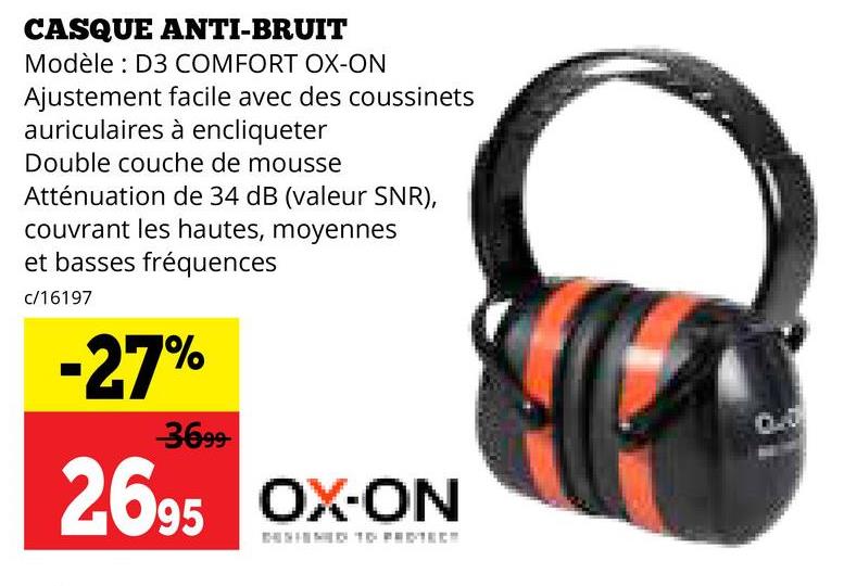 CASQUE ANTI-BRUIT
Modèle D3 COMFORT OX-ON
Ajustement facile avec des coussinets
auriculaires à encliqueter
Double couche de mousse
Atténuation de 34 dB (valeur SNR),
couvrant les hautes, moyennes
et basses fréquences
c/16197
-27%
3699-
2695 OX-ON
DENIED TO PROTECT