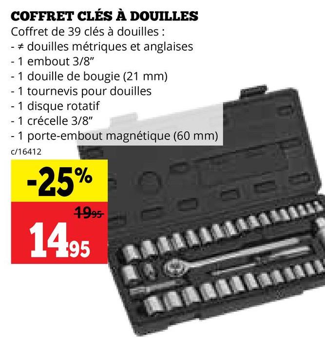 COFFRET CLÉS À DOUILLES
Coffret de 39 clés à douilles :
- douilles métriques et anglaises
- 1 embout 3/8"
- 1 douille de bougie (21 mm)
- 1 tournevis pour douilles
- 1 disque rotatif
- 1 crécelle 3/8"
- 1 porte-embout magnétique (60 mm)
c/16412
-25%
1995-
1495