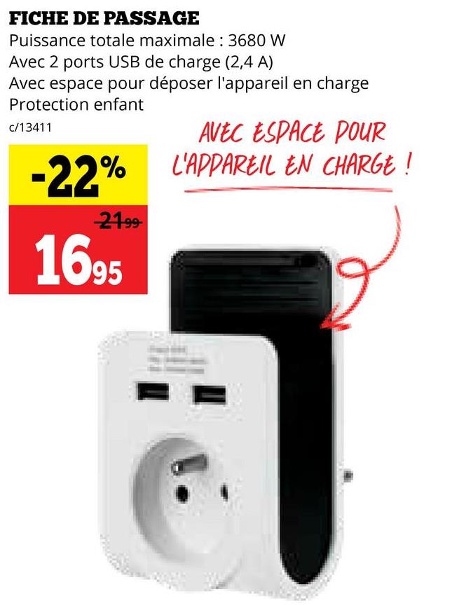 FICHE DE PASSAGE
Puissance totale maximale : 3680 W
Avec 2 ports USB de charge (2,4 A)
Avec espace pour déposer l'appareil en charge
Protection enfant
c/13411
AVEC ESPACE POUR
-22% L'APPAREIL EN CHARGE!
21.99
1695