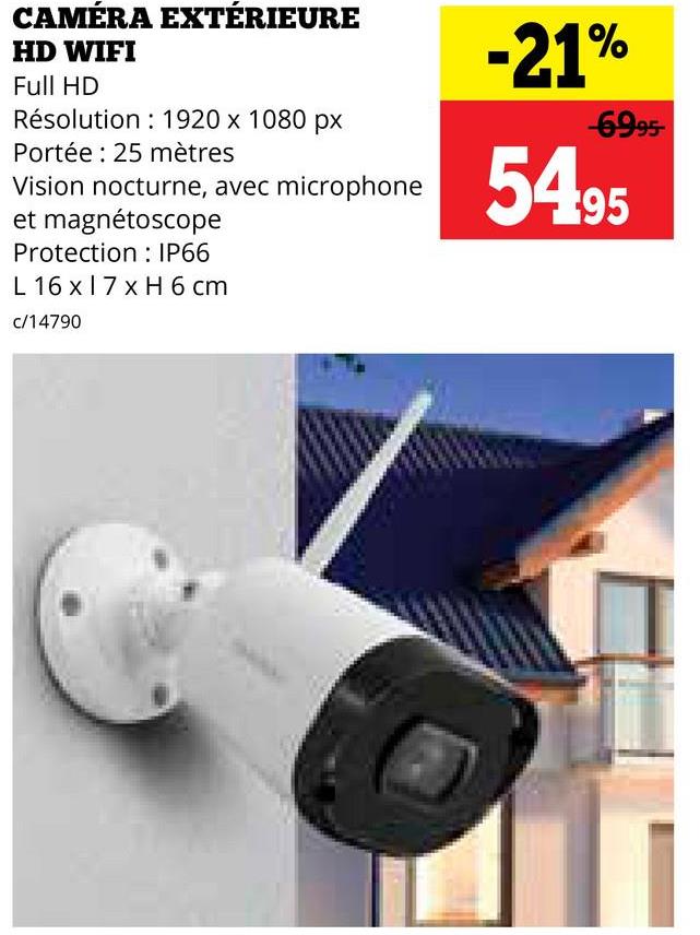 CAMÉRA EXTÉRIEURE
HD WIFI
Full HD
Résolution: 1920 x 1080 px
Portée: 25 mètres
Vision nocturne, avec microphone
et magnétoscope
-21%
-6995-
5495
Protection
IP66
L 16 x 17 x H 6 cm
c/14790