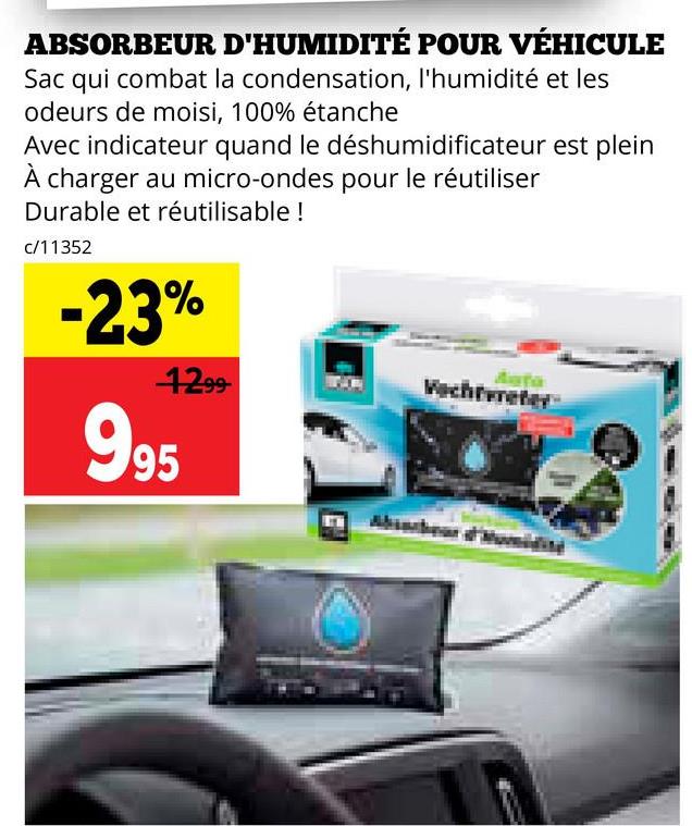 ABSORBEUR D'HUMIDITÉ POUR VÉHICULE
Sac qui combat la condensation, l'humidité et les
odeurs de moisi, 100% étanche
Avec indicateur quand le déshumidificateur est plein
À charger au micro-ondes pour le réutiliser
Durable et réutilisable !
c/11352
-23%
Auto
1299
Vacheter
995