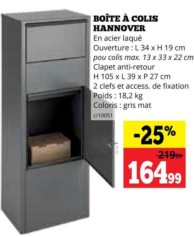 BOÎTE À COLIS
HANNOVER
En acier laqué
Ouverture L 34 x H 19 cm
pou colis max. 13 x 33 x 22 cm
Clapet anti-retour
H 105 x L 39 x P 27 cm
2 clefs et access. de fixation
Poids: 18,2 kg
Coloris gris mat
c/10051
-25%
21999-
16499