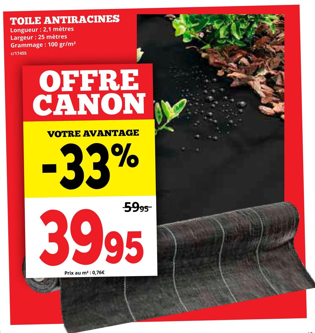 TOILE
ANTIRACINES
Longueur : 2,1 mètres
Largeur: 25 mètres
Grammage: 100 gr/m²
c/17455
OFFRE
CANON
VOTRE AVANTAGE
-33%
5995
3995
Prix au m²: 0,76€