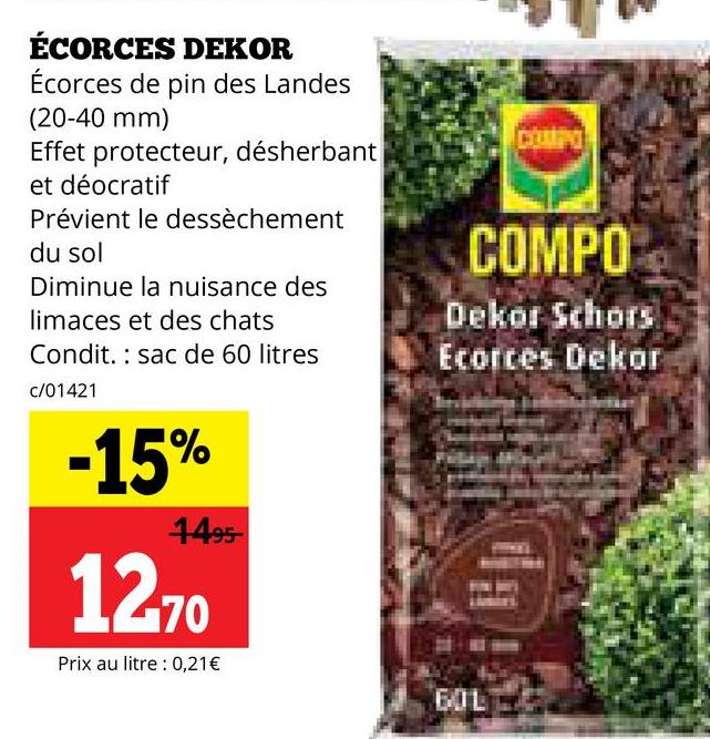 ÉCORCES DEKOR
Écorces de pin des Landes
(20-40 mm)
Effet protecteur, désherbant
et déocratif
Prévient le dessèchement
du sol
Diminue la nuisance des
limaces et des chats
Condit. sac de 60 litres
c/01421
-15%
1495-
1270
Prix au litre : 0,21€
COMPO
COMPO
Dekor Schors
Ecorces Dekor
60L