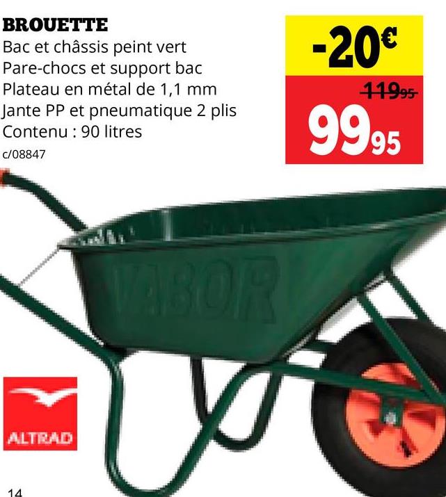 BROUETTE
Bac et châssis peint vert
Pare-chocs et support bac
Plateau en métal de 1,1 mm
Jante PP et pneumatique 2 plis
Contenu 90 litres
c/08847
-20€
11995
9995
ALTRAD
14
VABOR