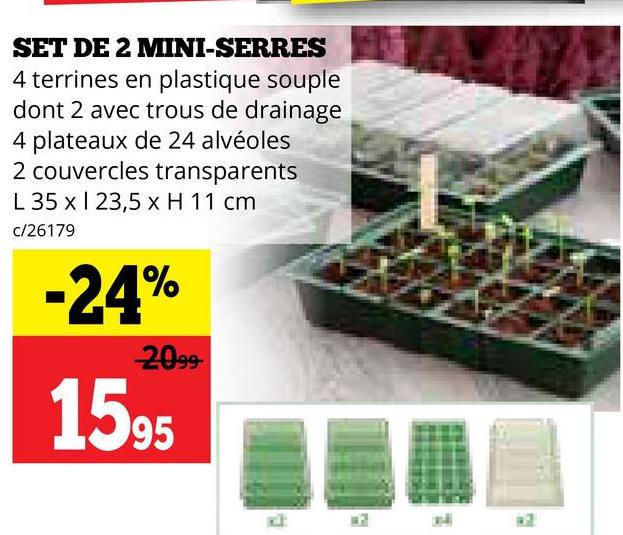 SET DE 2 MINI-SERRES
4 terrines en plastique souple
dont 2 avec trous de drainage
4 plateaux de 24 alvéoles
2 couvercles transparents
L 35 x 23,5 x H 11 cm
c/26179
-24%
2099-
1595