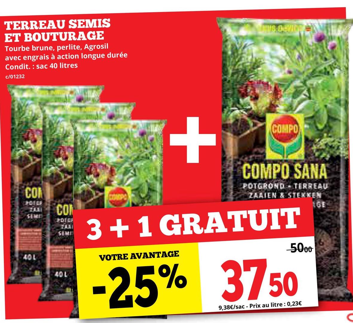 TERREAU SEMIS
ET BOUTURAGE
Tourbe brune, perlite, Agrosil
avec engrais à action longue durée
Condit. sac 40 litres
c/01232
COM
POTER
40L
COM
SUMI
40L
+
COMPO
COMPO SANA
POTGROND - TERREAU
ZAAIEN & STERKEN
3+1 GRATUIT
VOTRE AVANTAGE
-5000
-25% 3750
9,38€/sac - Prix au litre : 0,23€
1GE