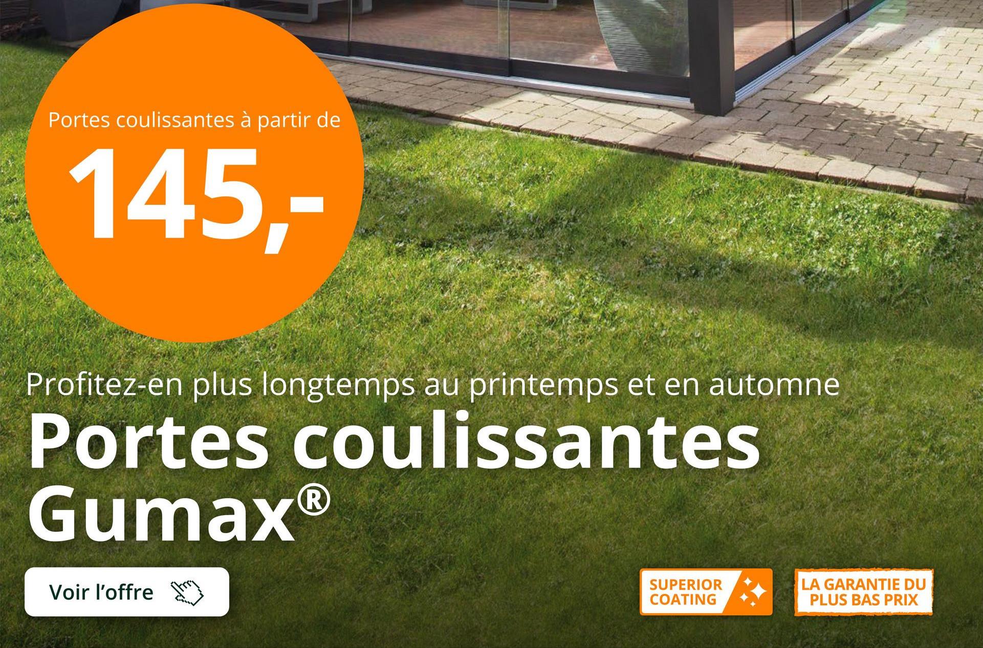 Portes coulissantes à partir de
145,-
Profitez-en plus longtemps au printemps et en automne
Portes coulissantes
GumaxⓇ
Voir l'offre
SUPERIOR
COATING
LA GARANTIE DU
PLUS BAS PRIX