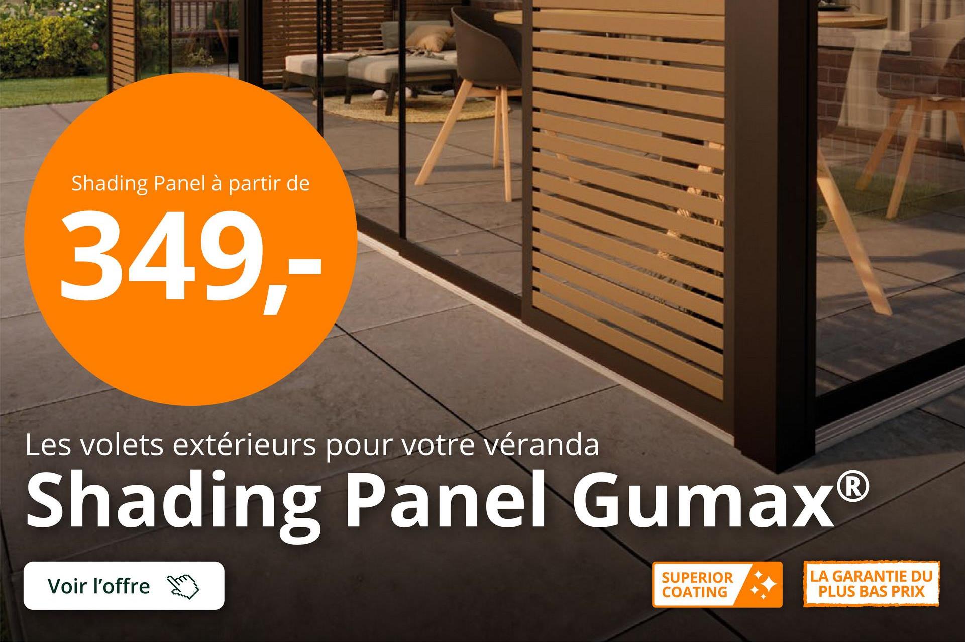 Shading Panel à partir de
349,-
Les volets extérieurs pour votre véranda
Shading Panel Gumax®
Voir l'offre
SUPERIOR
COATING
LA GARANTIE DU
PLUS BAS PRIX