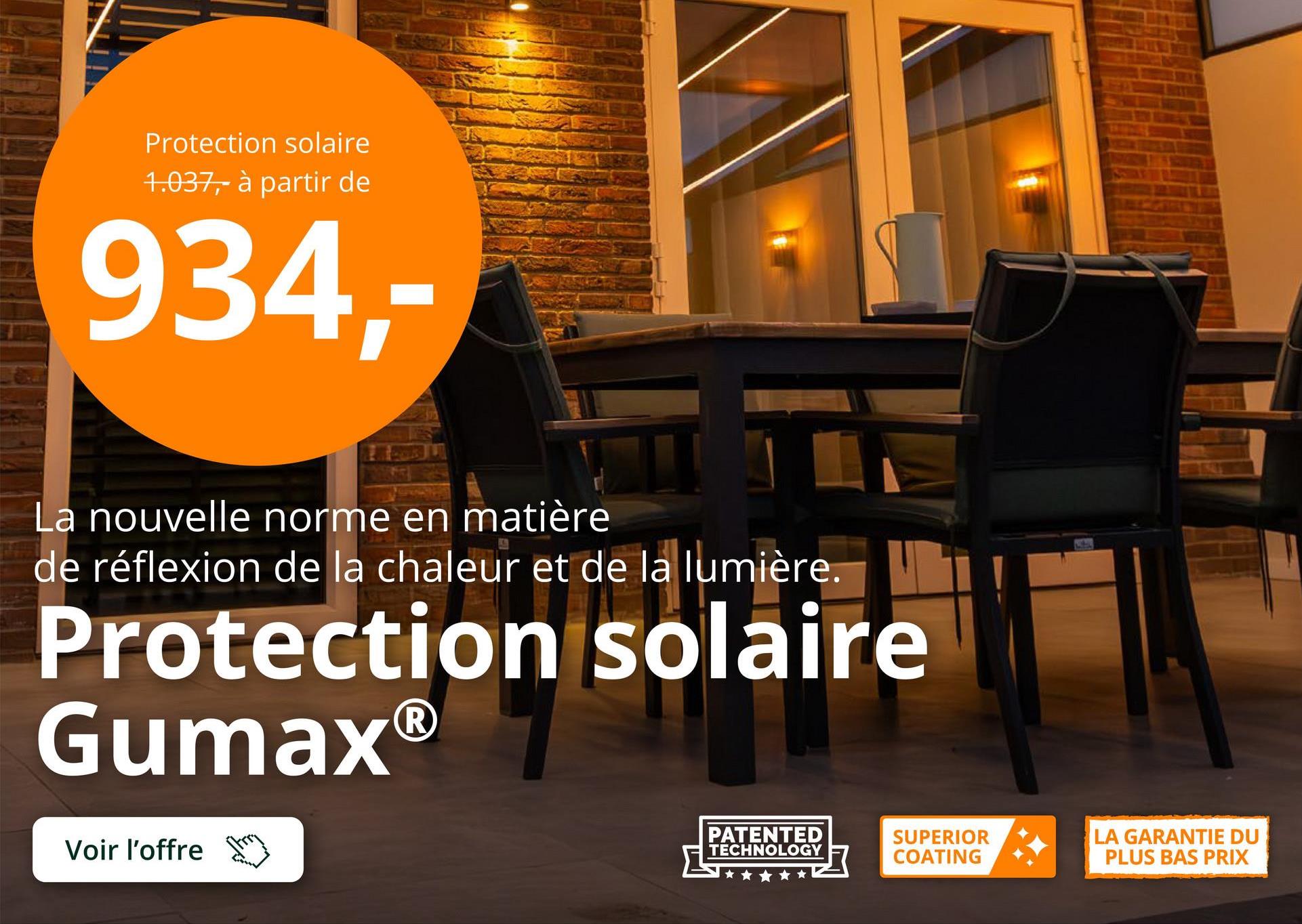 Protection solaire
1.037,- à partir de
934,-
La nouvelle norme en matière
de réflexion de la chaleur et de la lumière.
Protection solaire
GumaxⓇ
Voir l'offre
PATENTED
TECHNOLOGY
SUPERIOR
COATING
LA GARANTIE DU
PLUS BAS PRIX