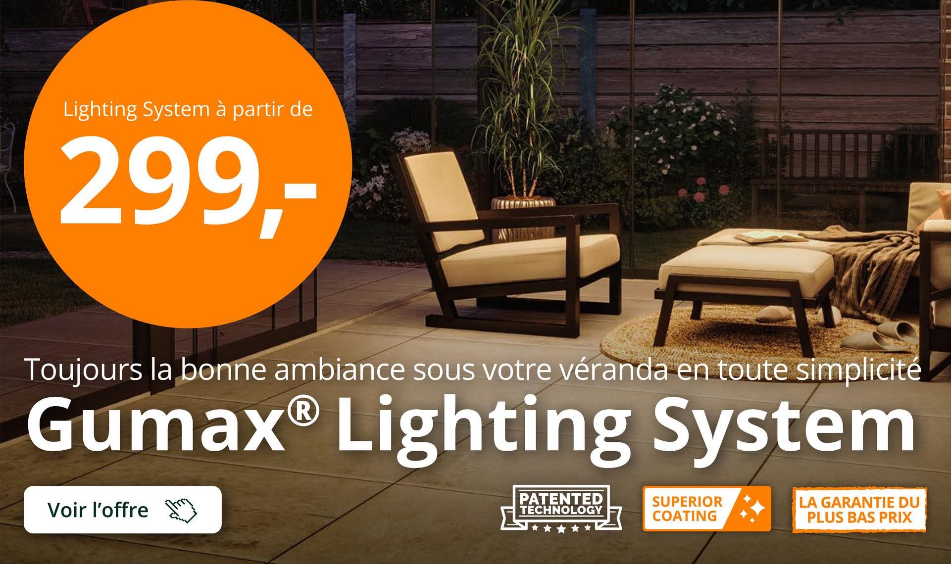 Lighting System à partir de
299,-
Toujours la bonne ambiance sous votre véranda en toute simplicité
Gumax® Lighting System
Voir l'offre
PATENTED
TECHNOLOGY
SUPERIOR
COATING
LA GARANTIE DU
PLUS BAS PRIX