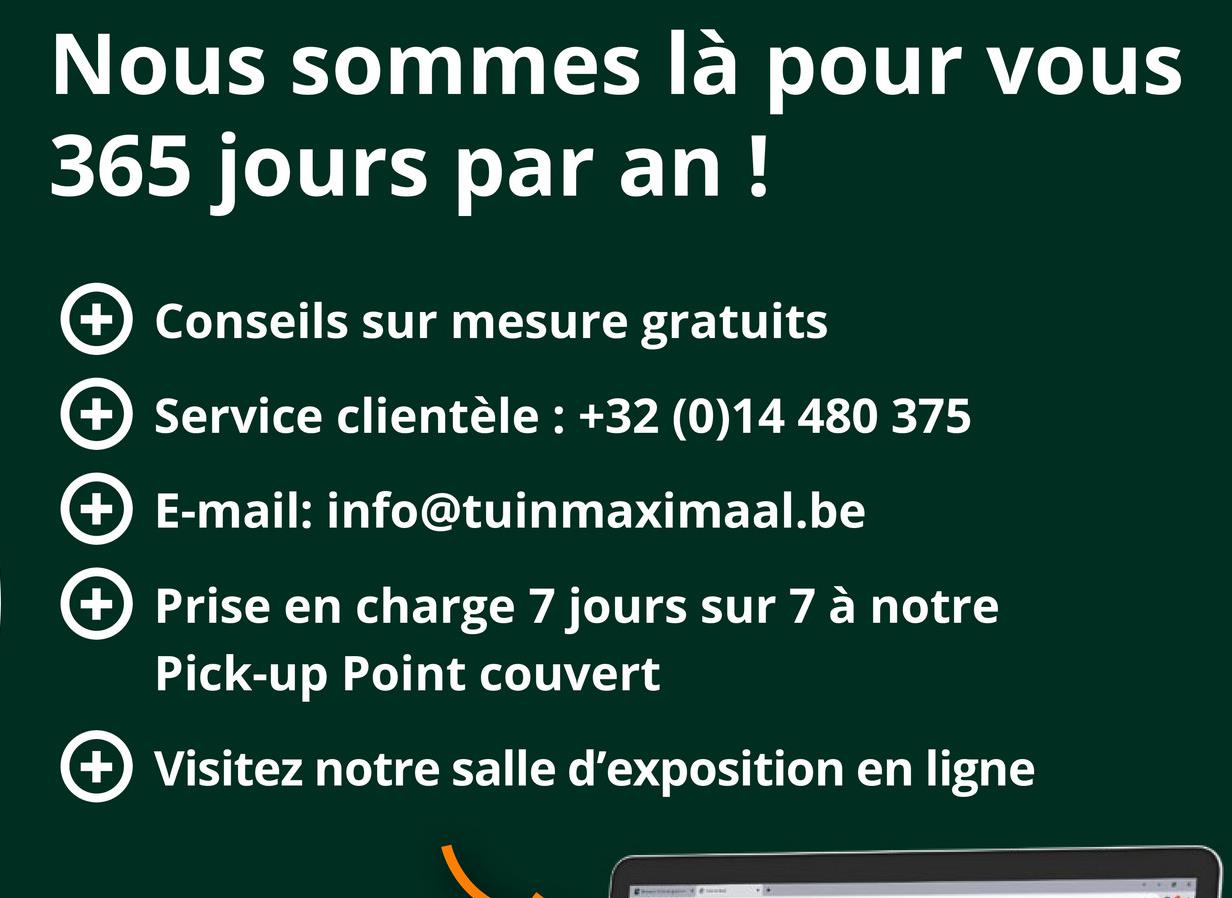 Nous sommes là pour vous
365 jours par an !
+ Conseils sur mesure gratuits
+ Service clientèle: +32 (0)14 480 375
+ E-mail: info@tuinmaximaal.be
+ Prise en charge 7 jours sur 7 à notre
Pick-up Point couvert
+ Visitez notre salle d'exposition en ligne
..