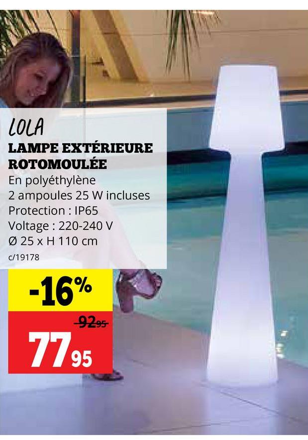 LOLA
LAMPE EXTÉRIEURE
ROTOMOULÉE
En polyéthylène
2 ampoules 25 W incluses
Protection
IP65
Voltage: 220-240 V
Ø 25 x H 110 cm
c/19178
-16%
-92-95-
7795