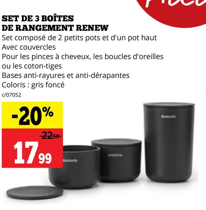 SET DE 3 BOÎTES
DE RANGEMENT RENEW
Set composé de 2 petits pots et d'un pot haut
Avec couvercles
Pour les pinces à cheveux, les boucles d'oreilles
ou les coton-tiges
Bases anti-rayures et anti-dérapantes
Coloris gris foncé
c/07052
-20%
2250
1799
Straberce