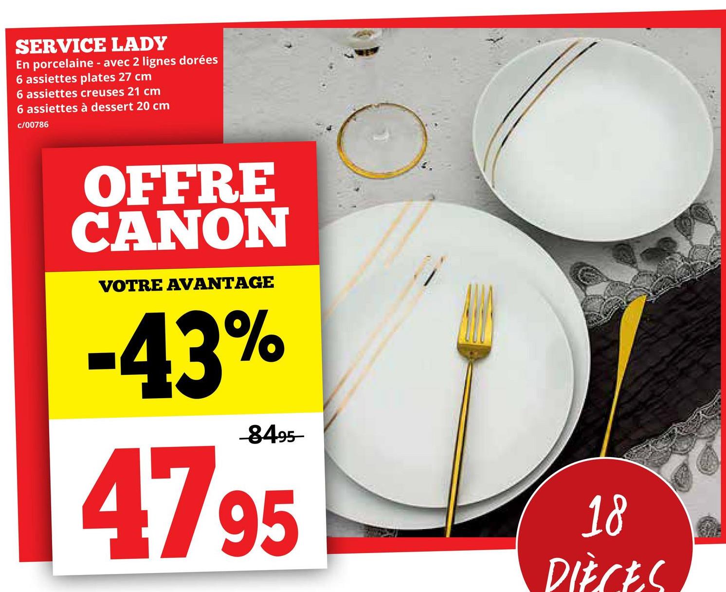 SERVICE LADY
En porcelaine - avec 2 lignes dorées
6 assiettes plates 27 cm
6 assiettes creuses 21 cm
6 assiettes à dessert 20 cm
c/00786
OFFRE
CANON
VOTRE AVANTAGE
-43%
-8495-
47 95
18
DIÈCES