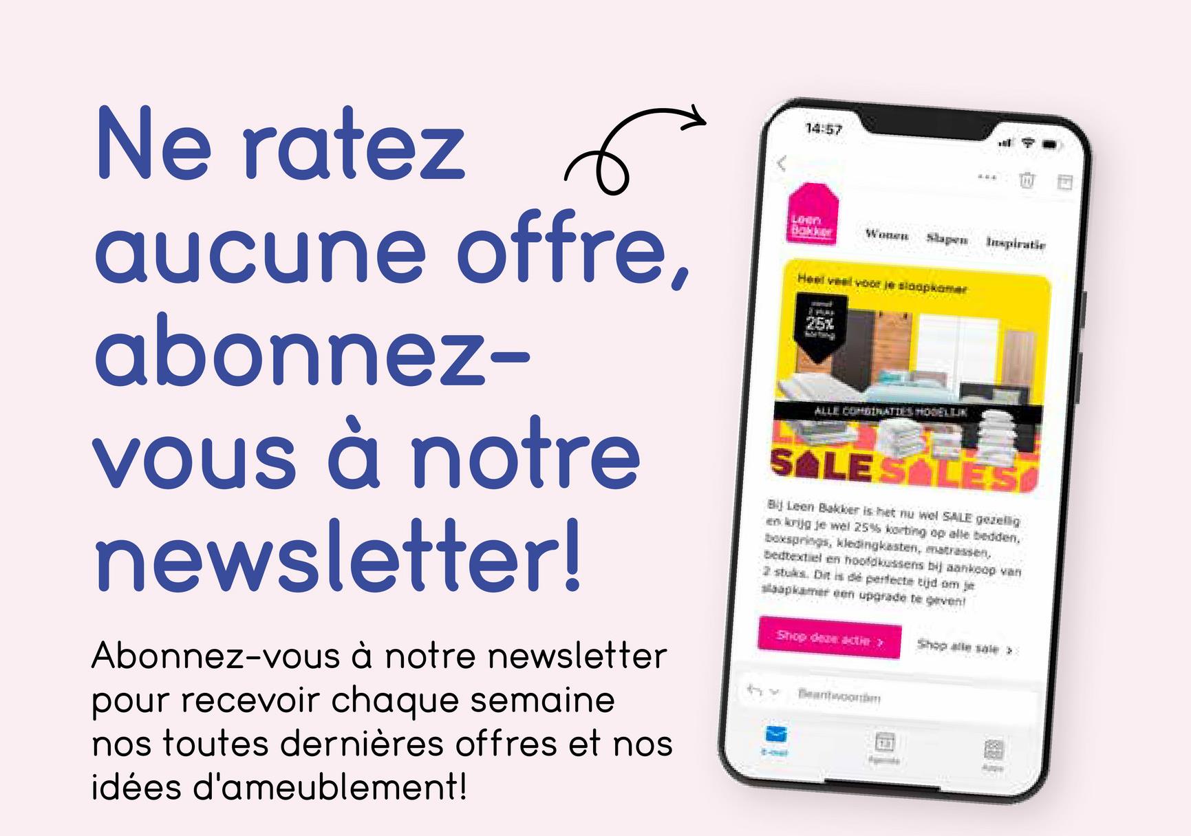 E
Ne ratez 6
aucune offre,
abonnez-
vous à notre
newsletter!
Abonnez-vous à notre newsletter
pour recevoir chaque semaine
nos toutes dernières offres et nos
idées d'ameublement!
14:57
LiHen
Bakker
Wonen Slapen Inspiratie
Heel veel voor je slaapkamer
25%
ALLE COMBINATIES HOGELIJK
SALE SALES
Bij Leen Bakker is het nu wel SALE gezellig
en krijg je wel 25% korting op alle bedden.
boxsprings, kledingkasten, matrassen,
Bedtextiel en hoofdkussens bij aankoop van
2 stuks. Dit is dé perfecte tijd om je
slaapkamer een upgrade te geven!
hx
Shop deze actier >>
Beantwoor
画
Shop alle sale >