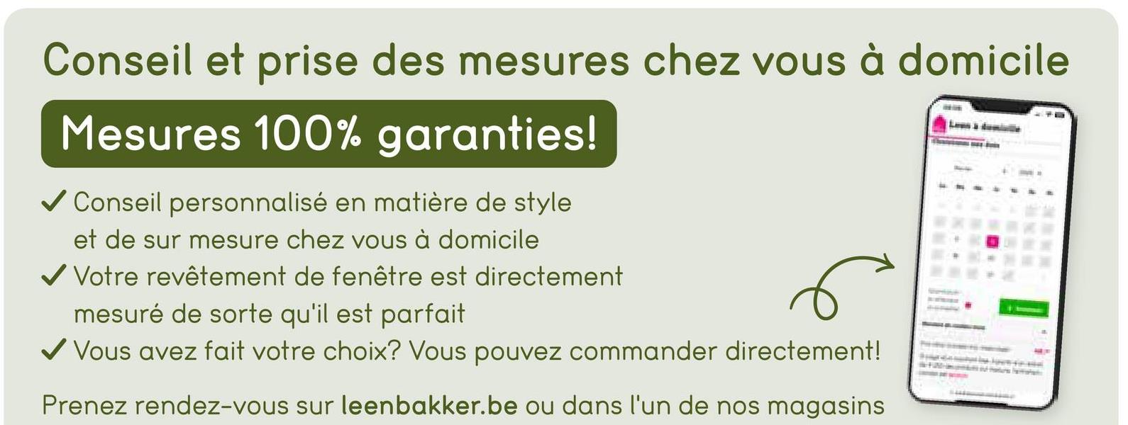 Conseil et prise des mesures chez vous à domicile
Mesures 100% garanties!
✓ Conseil personnalisé en matière de style
et de sur mesure chez vous à domicile
✓ Votre revêtement de fenêtre est directement
mesuré de sorte qu'il est parfait
✓ Vous avez fait votre choix? Vous pouvez commander directement!
Prenez rendez-vous sur leenbakker.be ou dans l'un de nos magasins