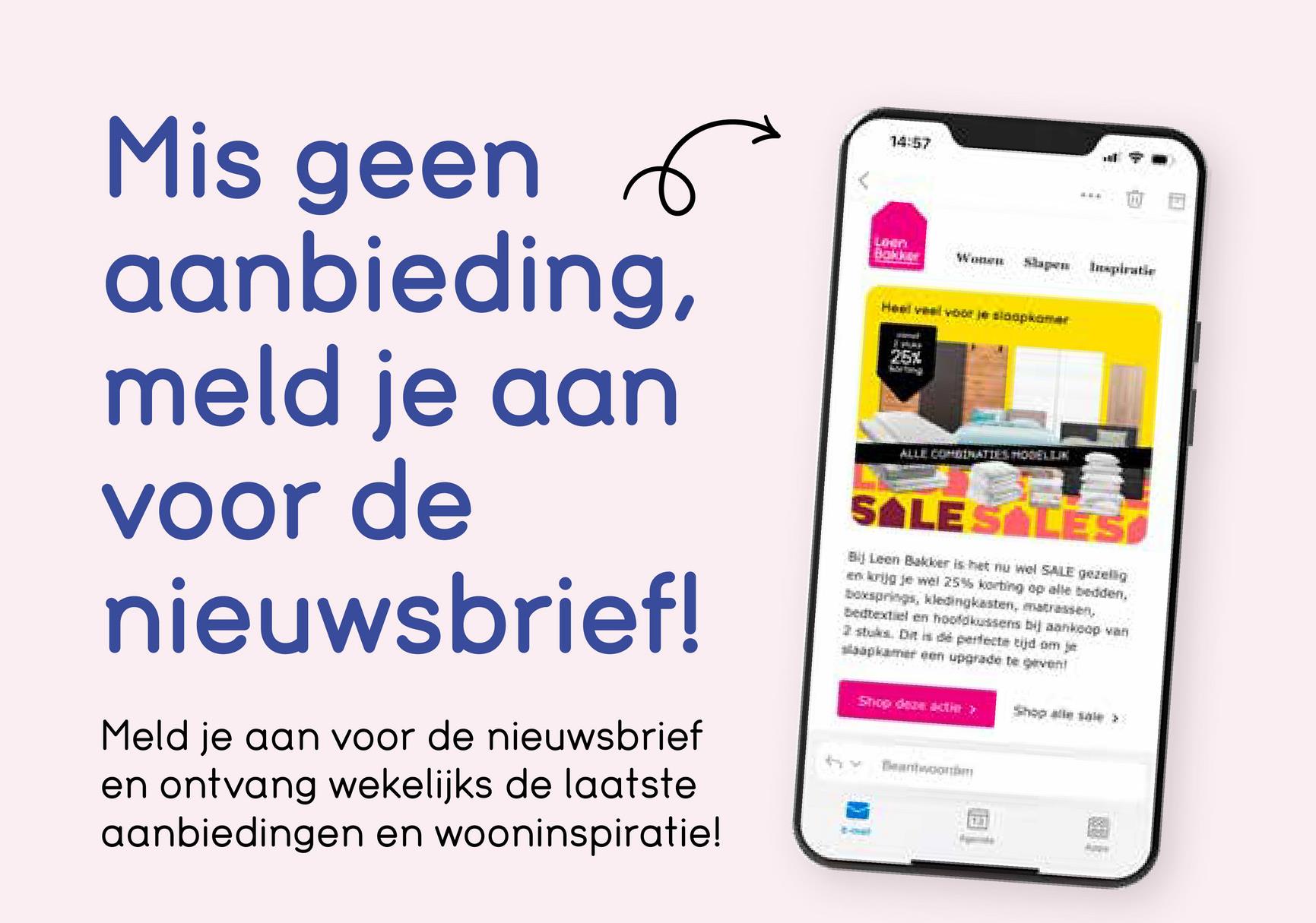 E
५
Mis geen 6
aanbieding,
meld je aan
voor de
nieuwsbrief!
Meld je aan voor de nieuwsbrief
en ontvang wekelijks de laatste
aanbiedingen en wooninspiratie!
14:57
LiHen
Bakker
Wonen Slapen Inspiratie
Heel veel voor je slaapkamer
25%
ALLE COMBINATIES HOGELIJK
SALE SALES
Bij Leen Bakker is het nu wel SALE gezellig
en krijg je wel 25% korting op alle bedden.
boxsprings, kledingkasten, matrassen,
Bedtextiel en hoofdkussens bij aankoop van
2 stuks. Dit is dé perfecte tijd om je
slaapkamer een upgrade te geven!
hx
Shop deze actier >>
Beantwoor
画
Shop alle sale >