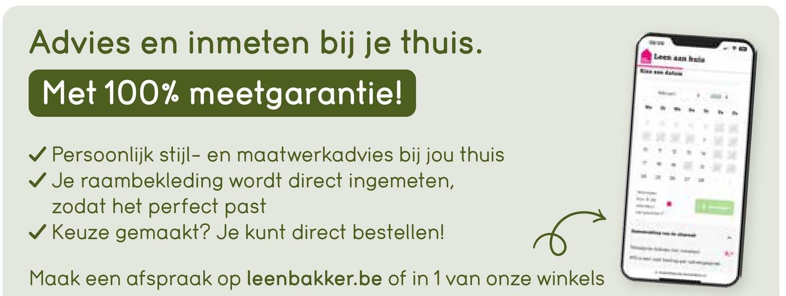 Advies en inmeten bij je thuis.
Met 100% meetgarantie!
✔ Persoonlijk stijl- en maatwerkadvies bij jou thuis
✔ Je raambekleding wordt direct ingemeten,
zodat het perfect past
✓ Keuze gemaakt? Je kunt direct bestellen!
Maak een afspraak op leenbakker.be of in 1 van onze winkels
114
Leen aan hade