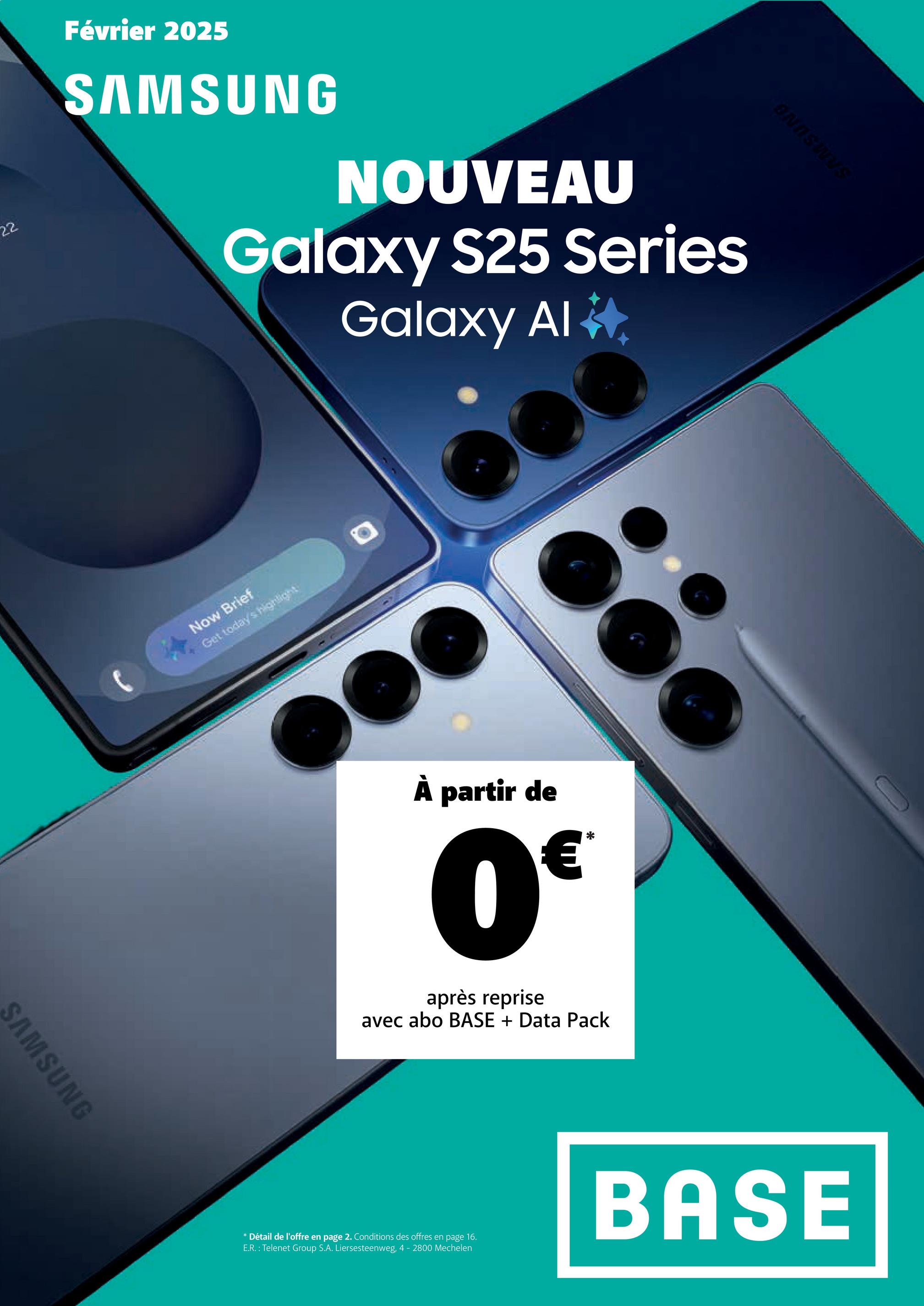 22
Février 2025
SAMSUNG
NOUVEAU
Galaxy S25 Series
Galaxy Al*
SAMSUNG
Now Brief
Get today's highlight
À partir de
0€
après reprise
avec abo BASE + Data Pack
ONDSINS
* Détail de l'offre en page 2. Conditions des offres en page 16.
E.R.: Telenet Group S.A. Liersesteenweg, 4 - 2800 Mechelen
BASE