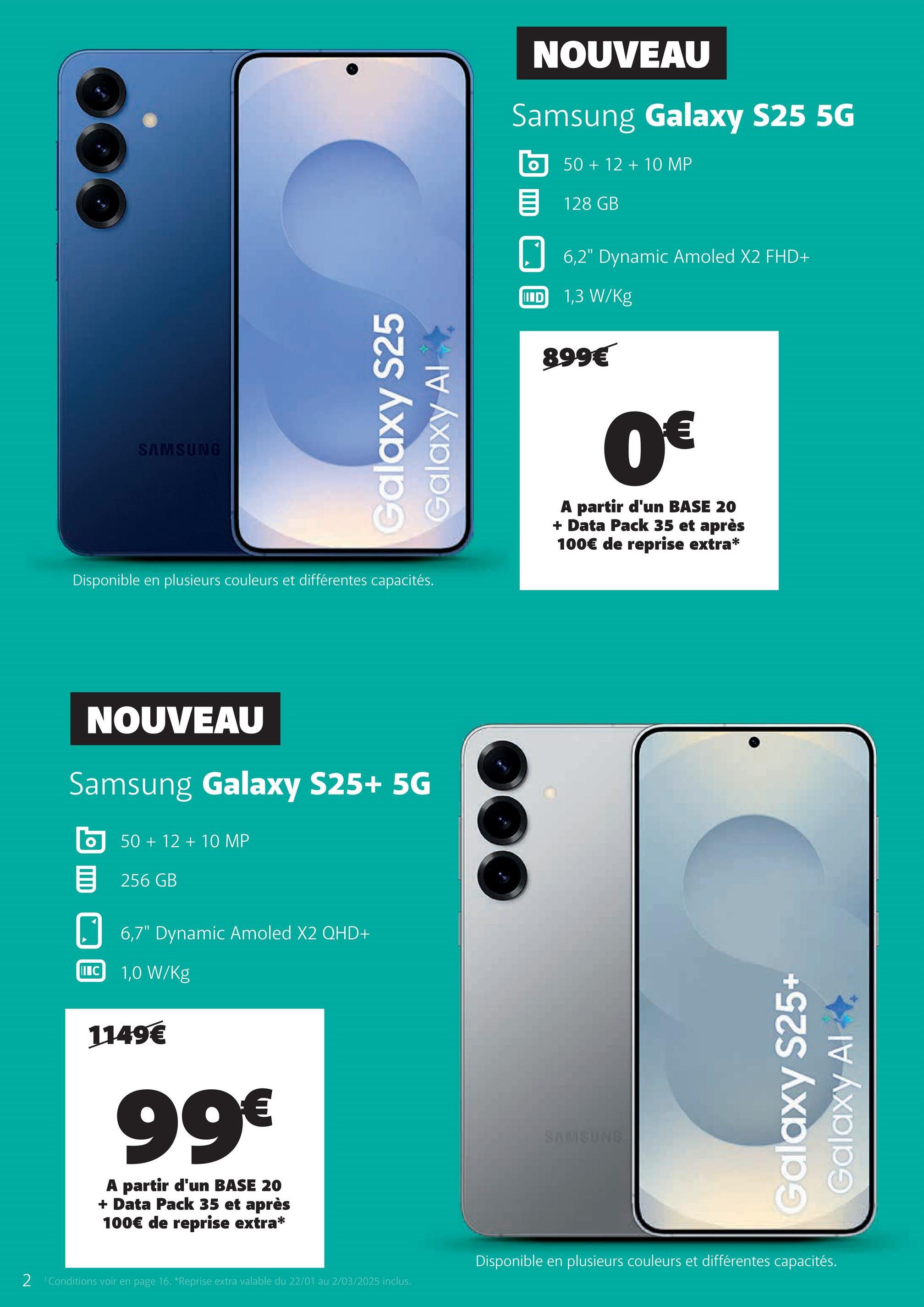 NOUVEAU
Samsung Galaxy S25 5G
50+12+10 MP
128 GB
SAMSUNG
Galaxy S25
Galaxy Al
Disponible en plusieurs couleurs et différentes capacités.
6,2" Dynamic Amoled X2 FHD+
ID 1,3 W/Kg
899€
0€
A partir d'un BASE 20
+ Data Pack 35 et après
100€ de reprise extra*
NOUVEAU
Samsung Galaxy S25+ 5G
о
50+12+10 MP
目 256 GB
6,7" Dynamic Amoled X2 QHD+
IC
1,0 W/kg
1149€
99€
A partir d'un BASE 20
+ Data Pack 35 et après
100€ de reprise extra*
SAMSUNG
Galaxy S25+
Galaxy Al
2 'Conditions voir en page 16. *Reprise extra valable du 22/01 au 2/03/2025 inclus.
Disponible en plusieurs couleurs et différentes capacités.