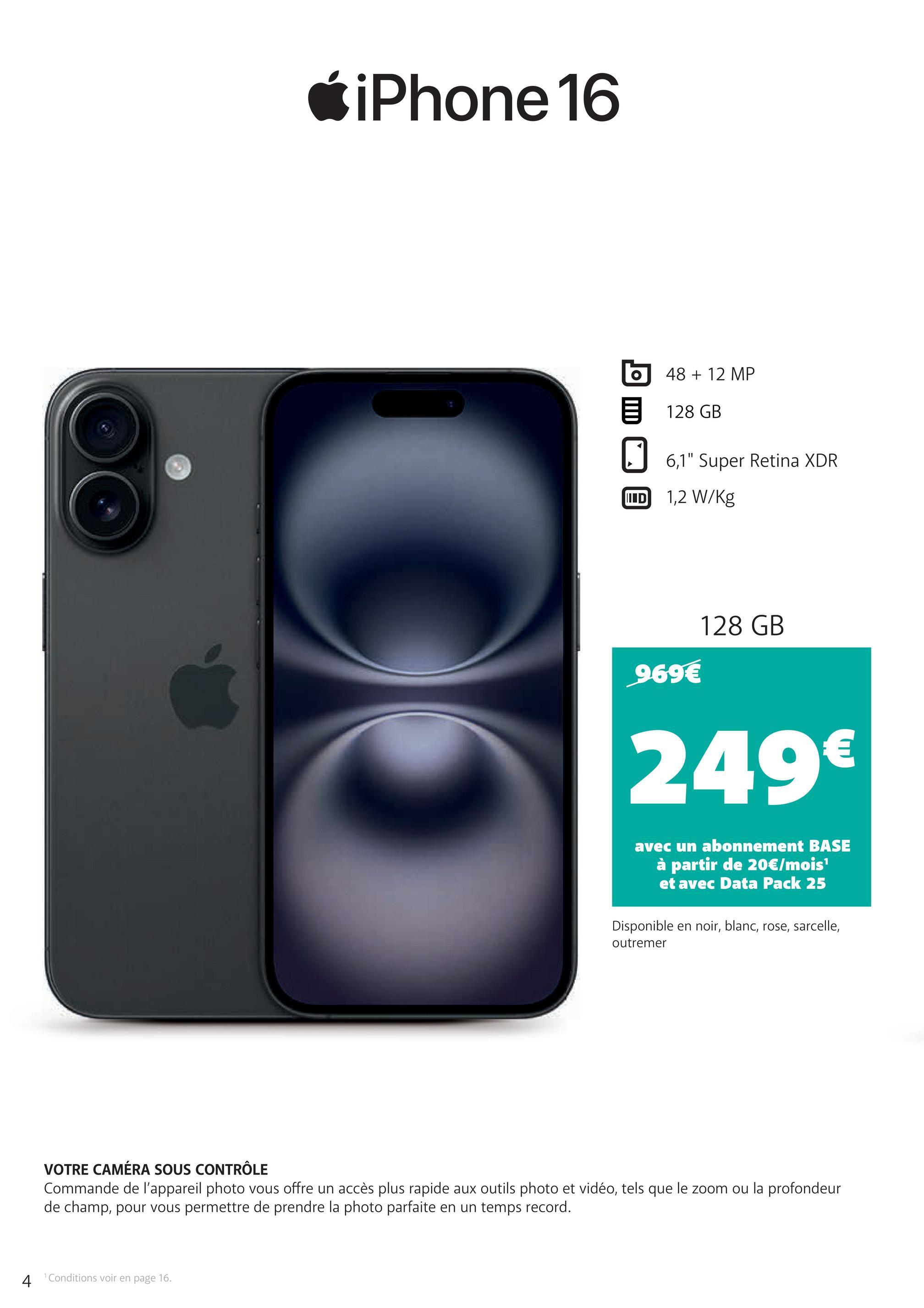 iPhone 16
48 + 12 MP
目 128 GB
IIID
6,1" Super Retina XDR
1,2 W/kg
969€
128 GB
249€
avec un abonnement BASE
à partir de 20€/mois¹
et avec Data Pack 25
Disponible en noir, blanc, rose, sarcelle,
outremer
VOTRE CAMÉRA SOUS CONTRÔLE
Commande de l'appareil photo vous offre un accès plus rapide aux outils photo et vidéo, tels que le zoom ou la profondeur
de champ, pour vous permettre de prendre la photo parfaite en un temps record.
4
1 Conditions voir en page 16.