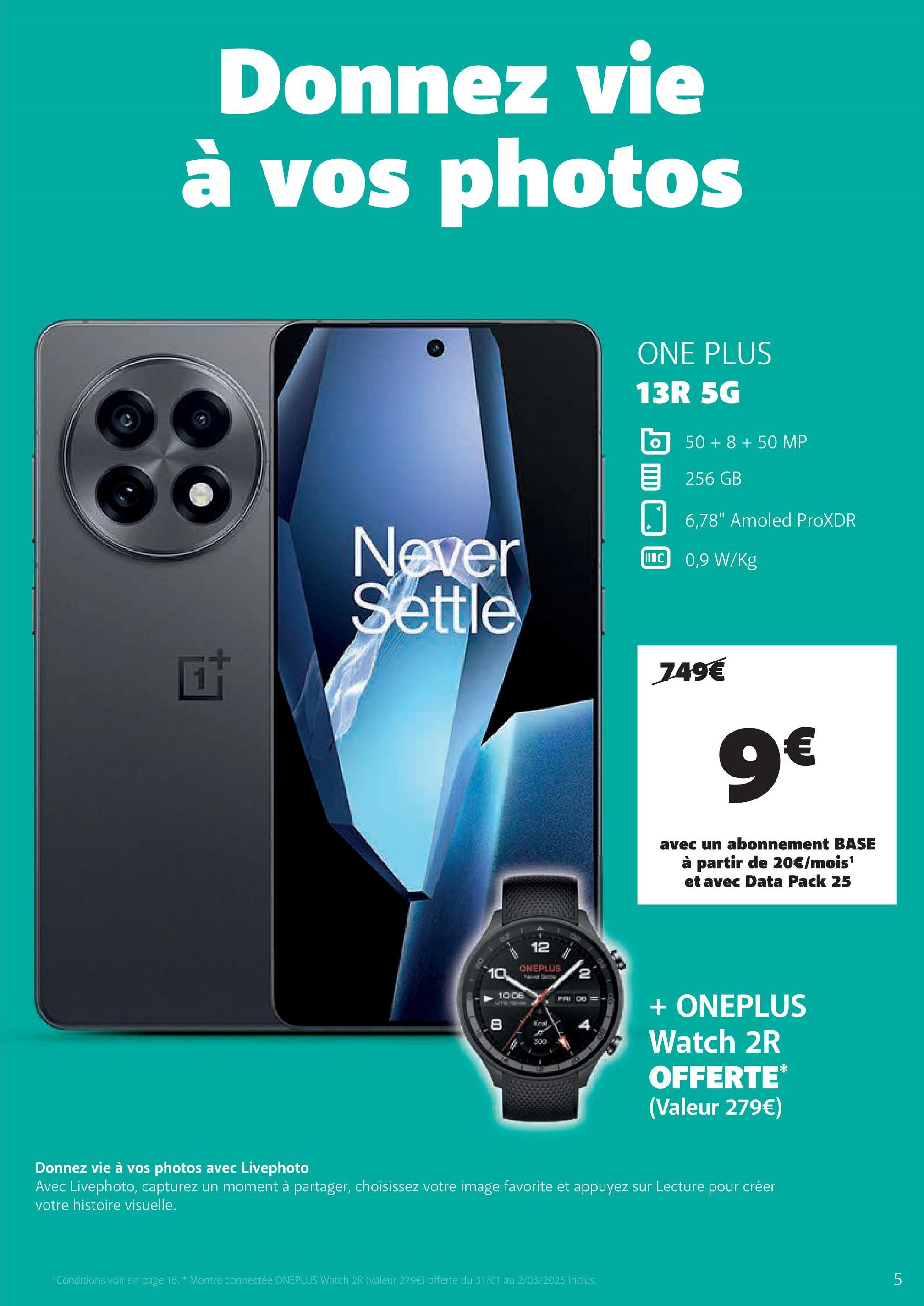 Donnez vie
à vos photos
时
Never
Settle
ONE PLUS
13R 5G
о 50+8+50 MP
目 256GB
6,78" Amoled ProXDR
IC 0,9 W/Kg
749€
9€
102
avec un abonnement BASE
à partir de 20€/mois¹
et avec Data Pack 25
12
ONEPLUS
1369
2
10
10 08
UTC ROHN
8
4
300
+ ONEPLUS
Watch 2R
OFFERTE*
(Valeur 279€)
Donnez vie à vos photos avec Livephoto
Avec Livephoto, capturez un moment à partager, choisissez votre image favorite et appuyez sur Lecture pour créer
votre histoire visuelle.
'Conditions voir en page 16. * Montre connectée ONEPLUS Watch 2R (valeur 279€) offerte du 31/01 au 2/03/2025 inclus.
5