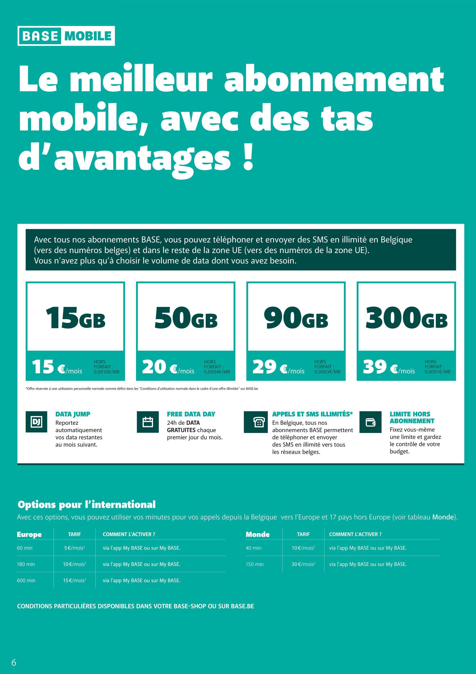 6
BASE MOBILE
Le meilleur abonnement
mobile, avec des tas
d'avantages !
Avec tous nos abonnements BASE, vous pouvez téléphoner et envoyer des SMS en illimité en Belgique
(vers des numéros belges) et dans le reste de la zone UE (vers des numéros de la zone UE).
Vous n'avez plus qu'à choisir le volume de data dont vous avez besoin.
15GB
15 €/mois
HORS
FORFAIT :
0,0010€/MB
50GB
20 €/mois
HORS
FORFAIT :
0,0004€/MB
90GB
29 €/mois
*Offre réservée à une utilisation personnelle normale comme défini dans les "Conditions d'utilisation normale dans le cadre d'une offre illimitée" sur BASE.be
HORS
FORFAIT :
0,0003€/MB
300GB
39 €/mois
HORS
FORFAIT:
0,0001€/MB
DJ
DATA JUMP
Reportez
automatiquement
vos data restantes
au mois suivant.
FREE DATA DAY
24h de DATA
GRATUITES chaque
premier jour du mois.
APPELS ET SMS ILLIMITÉS*
En Belgique, tous nos
abonnements BASE permettent
de téléphoner et envoyer
des SMS en illimité vers tous
les réseaux belges.
LIMITE HORS
ABONNEMENT
Fixez vous-même
une limite et gardez
le contrôle de votre
budget.
Options pour l'international
Avec ces options, vous pouvez utiliser vos minutes pour vos appels depuis la Belgique vers l'Europe et 17 pays hors Europe (voir tableau Monde).
Europe
TARIF
COMMENT L'ACTIVER?
60 min
5€/mois¹
via l'app My BASE ou sur My BASE.
Monde
40 min
TARIF
10€/mois²
COMMENT L'ACTIVER?
via l'app My BASE ou sur My BASE.
180 min
10€/mois¹
via l'app My BASE ou sur My BASE.
150 min
30 €/mois²
via l'app My BASE ou sur My BASE.
600 min
15 €/mois¹
via l'app My BASE ou sur My BASE.
CONDITIONS PARTICULIÈRES DISPONIBLES DANS VOTRE BASE-SHOP OU SUR BASE.BE