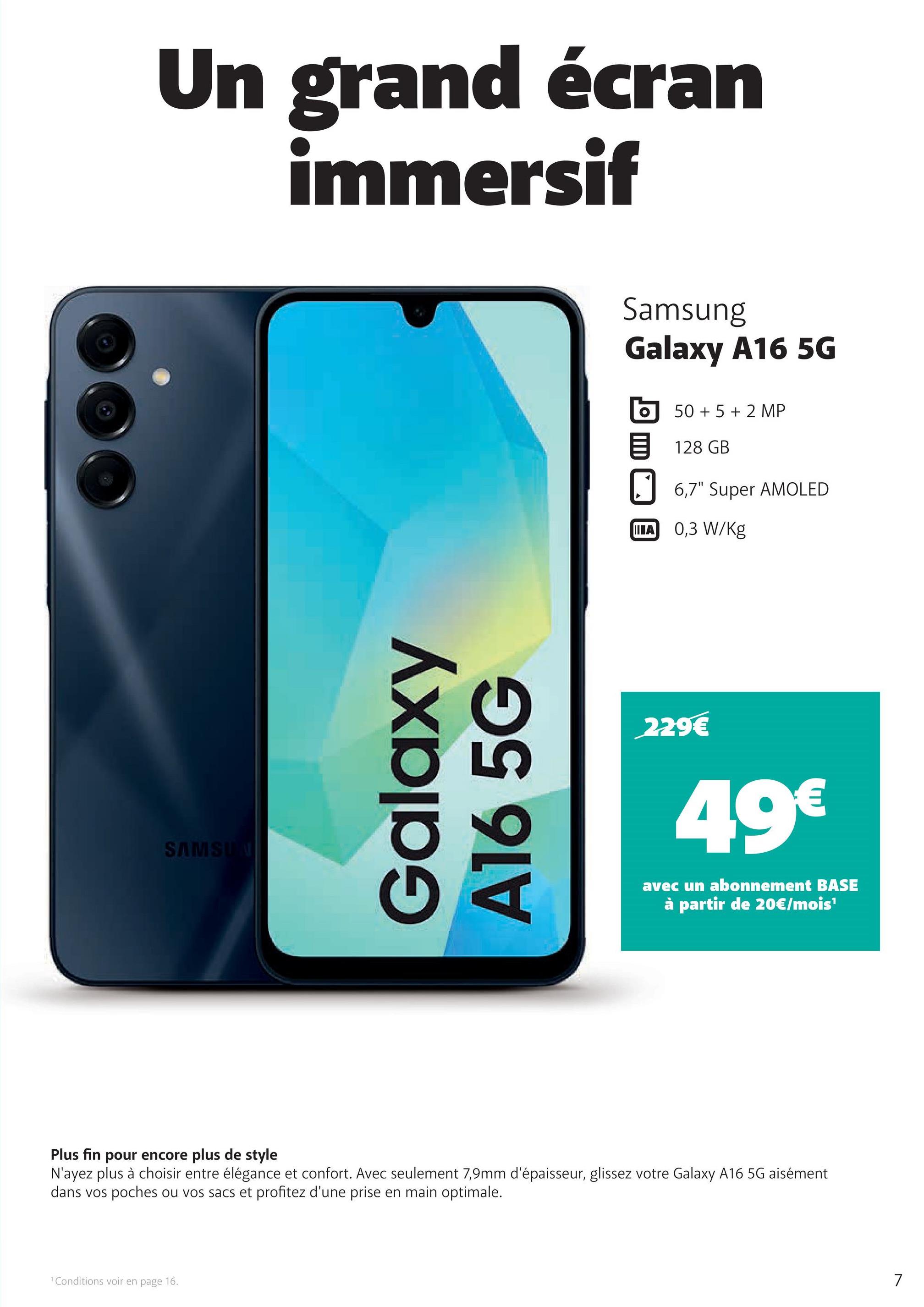 Un grand écran
immersif
SAMSUN
Galaxy
A16 5G
Samsung
Galaxy A16 5G
50+ 5+2 MP
128 GB
☐ 6,7" Super AMOLED
IIIA
0,3 W/Kg
229€
49€
avec un abonnement BASE
à partir de 20€/mois¹
Plus fin pour encore plus de style
N'ayez plus à choisir entre élégance et confort. Avec seulement 7,9mm d'épaisseur, glissez votre Galaxy A16 5G aisément
dans vos poches ou vos sacs et profitez d'une prise en main optimale.
1 Conditions voir en page 16.
7