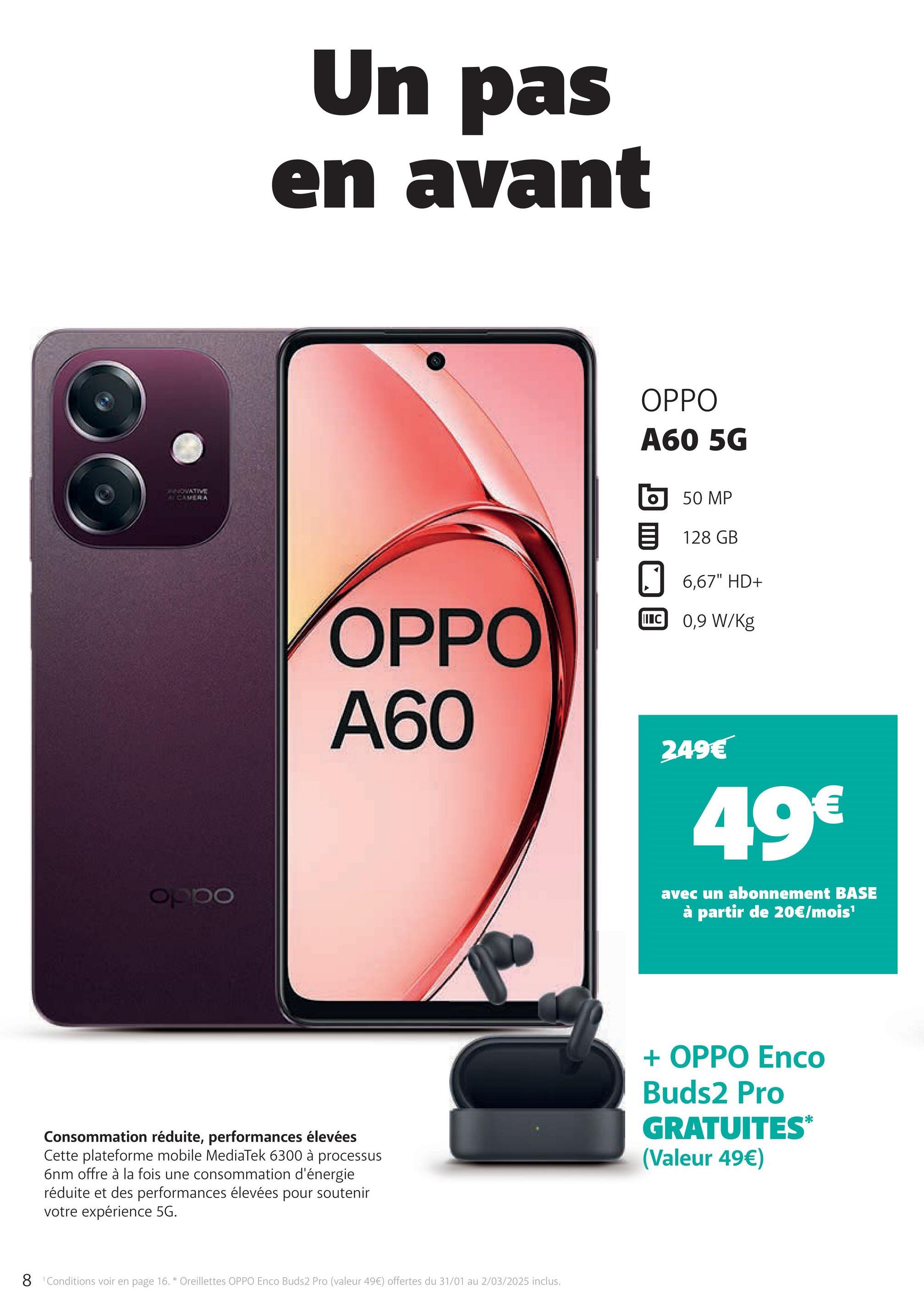 INNOVATIVE
A CAMERA
oppo
Un pas
en avant
OPPO
A60 5G
OPPO
A60
50 MP
目 128 GB
6,67" HD+
II C 0,9 W/kg
249€
49€
avec un abonnement BASE
à partir de 20€/mois¹
Consommation réduite, performances élevées
Cette plateforme mobile MediaTek 6300 à processus
6nm offre à la fois une consommation d'énergie
réduite et des performances élevées pour soutenir
votre expérience 5G.
8 Conditions voir en page 16. * Oreillettes OPPO Enco Buds2 Pro (valeur 49€) offertes du 31/01 au 2/03/2025 inclus.
+ OPPO Enco
Buds2 Pro
GRATUITES*
(Valeur 49€)