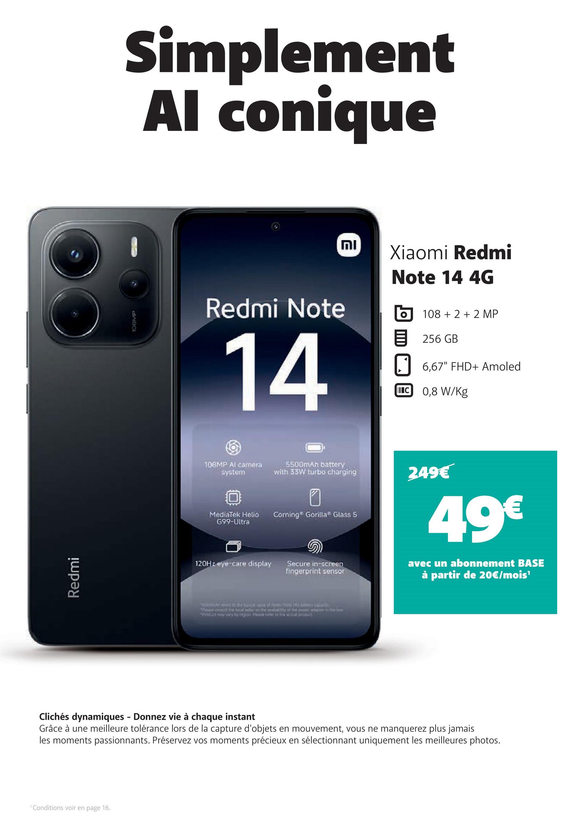 Redmi
108MP
Simplement
Al conique
וח
12
Xiaomi Redmi
Note 14 4G
Redmi Note
14
108+2+2 MP
目 256GB
6,67" FHD+ Amoled
IIC 0,8 W/Kg
108MP Al camera
system
5500mAh battery
with 33W turbo charging
249€
MediaTek Helio
699-Ultra
Corning® Gorilla® Glass 5
120Hz eye care display
Secure in-screen
fingerprint sensor
Wet to the back, vag of hem how IF DAN LITH
49€
avec un abonnement BASE
à partir de 20€/mois¹
Clichés dynamiques - Donnez vie à chaque instant
Grâce à une meilleure tolérance lors de la capture d'objets en mouvement, vous ne manquerez plus jamais
les moments passionnants. Préservez vos moments précieux en sélectionnant uniquement les meilleures photos.
1 Conditions voir en page 16.