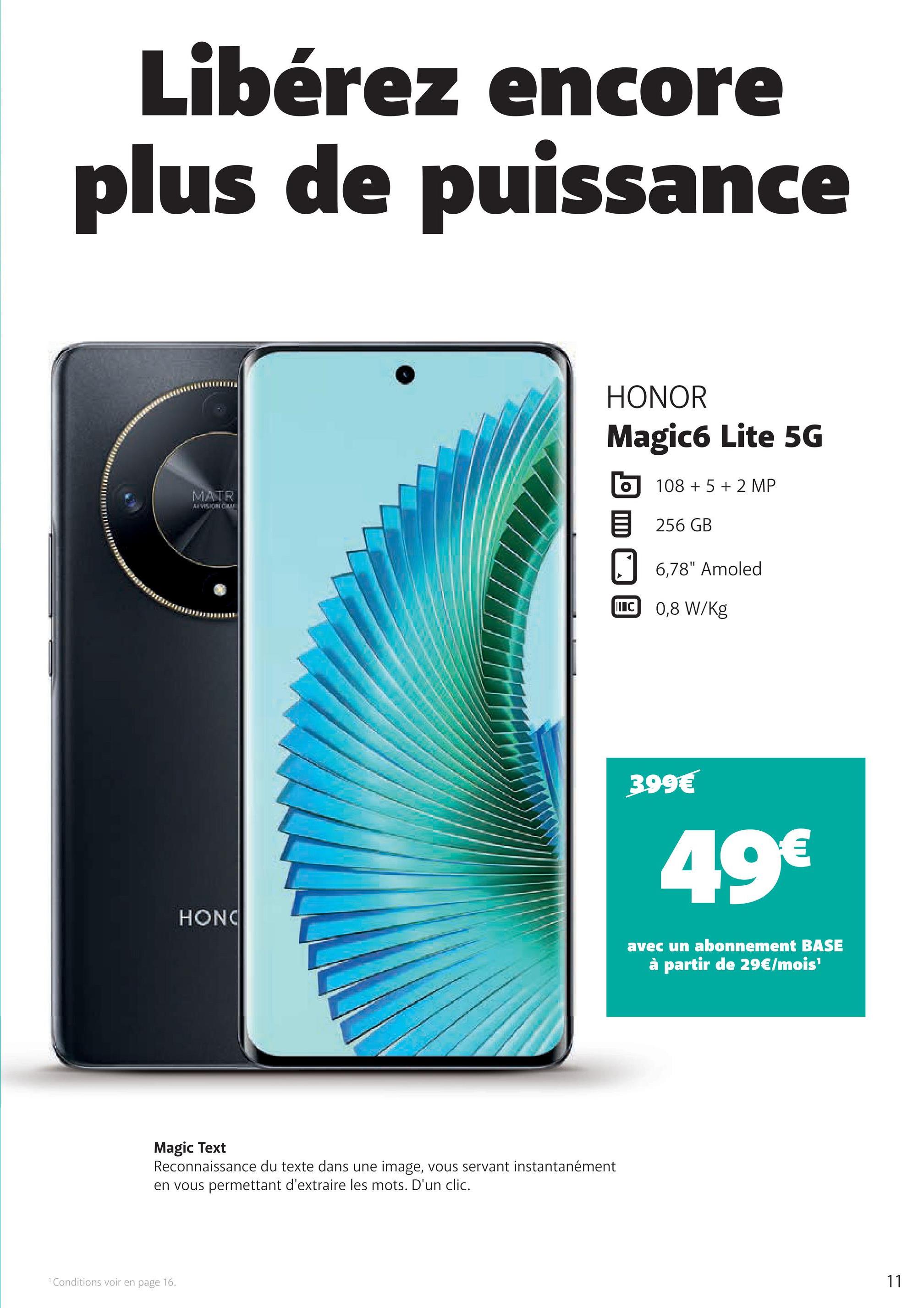 Libérez encore
plus de puissance
MATR
EVISION CUM
HONOR
Magic6 Lite 5G
10852 MP
目 256GB
6,78" Amoled
C 0,8 W/Kg
399€
49€
HONO
avec un abonnement BASE
à partir de 29€/mois'
Magic Text
Reconnaissance du texte dans une image, vous servant instantanément
en vous permettant d'extraire les mots. D'un clic.
1 Conditions voir en page 16.
11