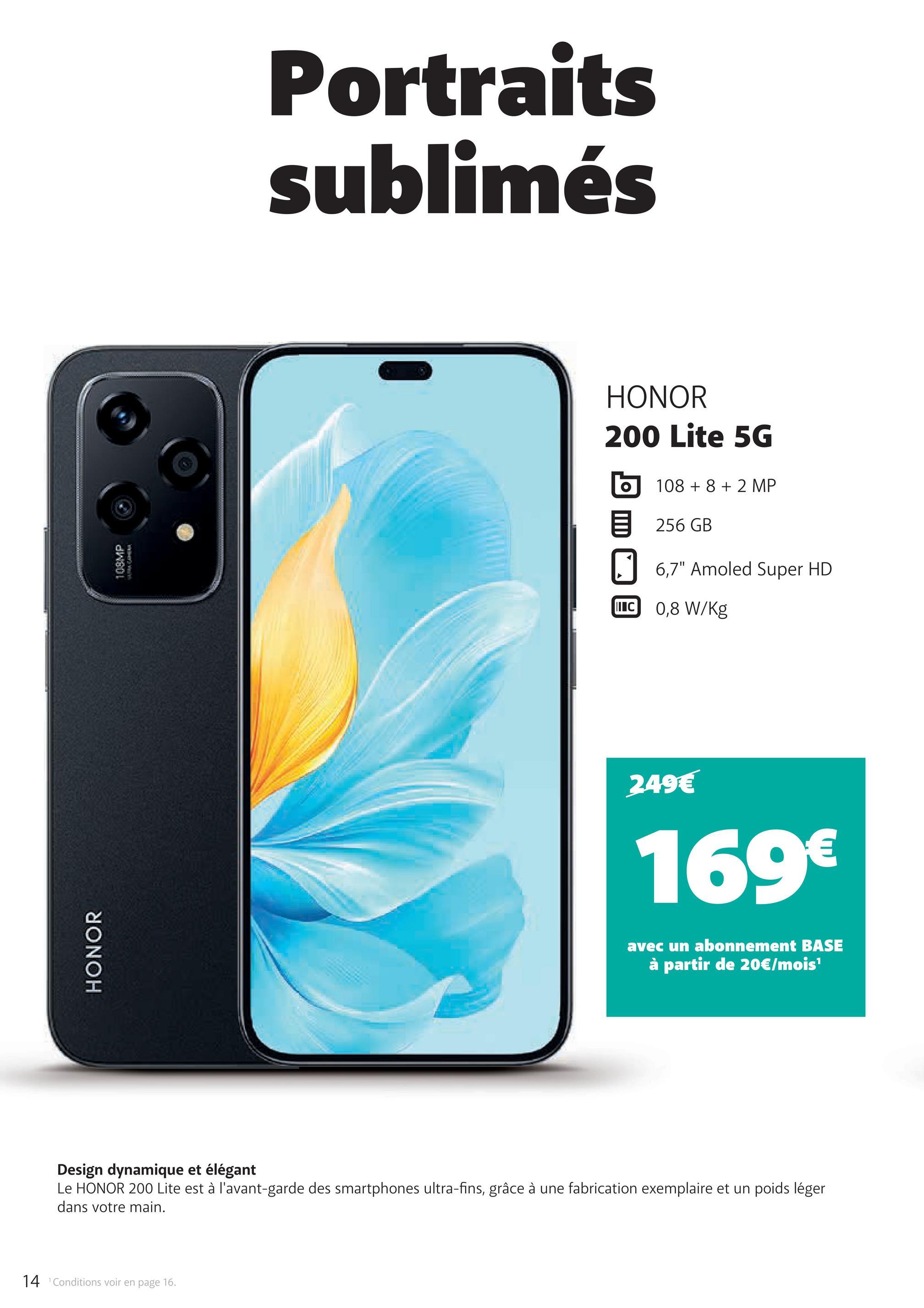 14 Conditions voir en page 16.
HONOR
108MP
Portraits
sublimés
HONOR
200 Lite 5G
108 +8 +2 MP
目 256 GB
6,7" Amoled Super HD
IC 0,8 W/Kg
249€
169€
avec un abonnement BASE
à partir de 20€/mois¹
Design dynamique et élégant
Le HONOR 200 Lite est à l'avant-garde des smartphones ultra-fins, grâce à une fabrication exemplaire et un poids léger
dans votre main.