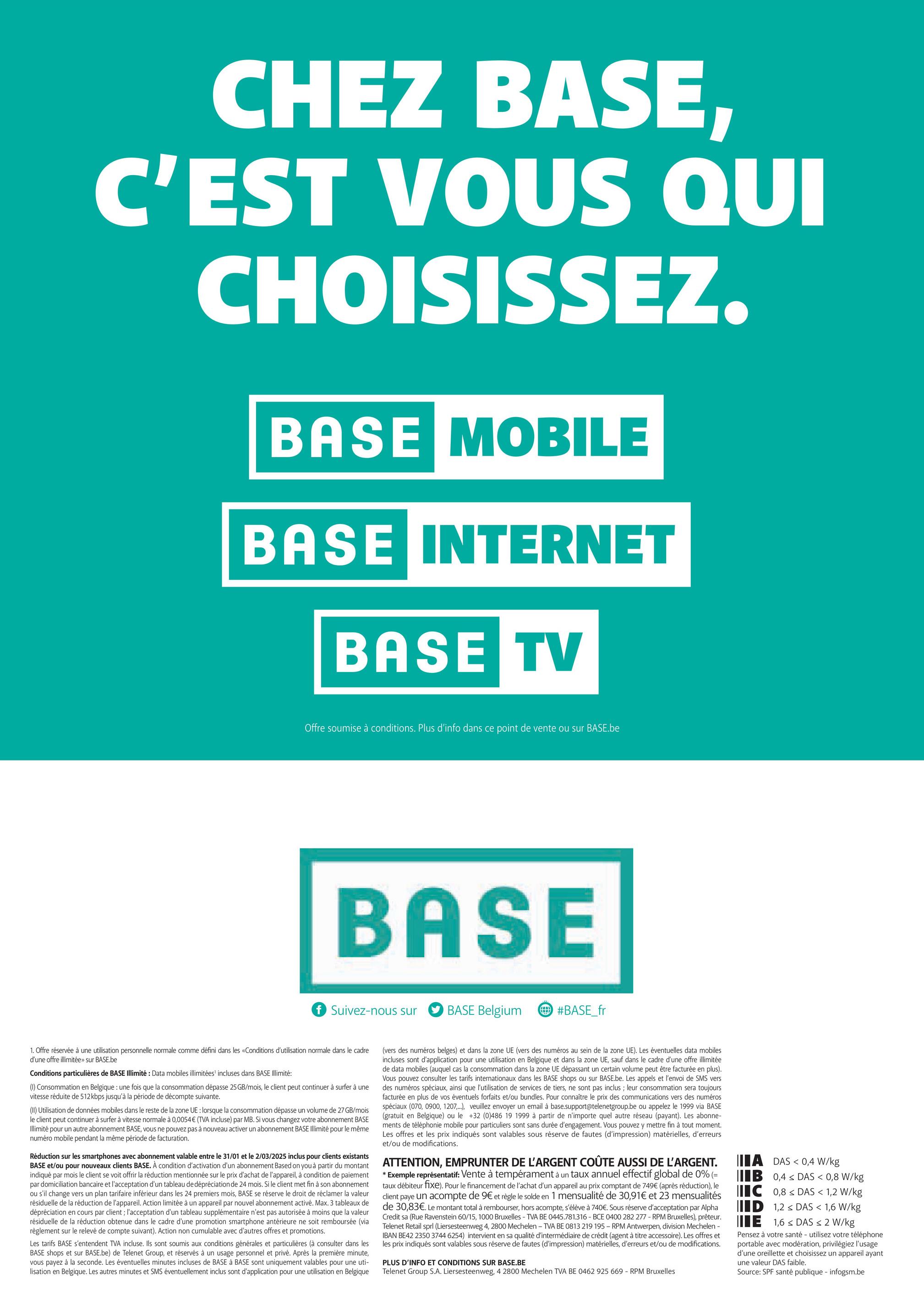 CHEZ BASE,
C'EST VOUS QUI
CHOISISSEZ.
BASE MOBILE
BASE INTERNET
BASE TV
Offre soumise à conditions. Plus d'info dans ce point de vente ou sur BASE.be
BASE
f Suivez-nous sur
BASE Belgium
#BASE_fr
1. Offre réservée à une utilisation personnelle normale comme défini dans les «Conditions d'utilisation normale dans le cadre
d'une offre illimitée» sur BASE.be
Conditions particulières de BASE Illimité: Data mobiles illimitées' incluses dans BASE Illimité:
(1) Consommation en Belgique : une fois que la consommation dépasse 25 GB/mois, le client peut continuer à surfer à une
vitesse réduite de 512 kbps jusqu'à la période de décompte suivante.
(II) Utilisation de données mobiles dans le reste de la zone UE : lorsque la consommation dépasse un volume de 27 GB/mois
le client peut continuer à surfer à vitesse normale à 0,0054€ (TVA incluse) par MB. Si vous changez votre abonnement BASE
Illimité pour un autre abonnement BASE, vous ne pouvez pas à nouveau activer un abonnement BASE Illimité pour le même
numéro mobile pendant la même période de facturation.
Réduction sur les smartphones avec abonnement valable entre le 31/01 et le 2/03/2025 inclus pour clients existants
BASE et/ou pour nouveaux clients BASE. À condition d'activation d'un abonnement Based on you à partir du montant
indiqué par mois le client se voit offrir la réduction mentionnée sur le prix d'achat de l'appareil, à condition de paiement
par domiciliation bancaire et l'acceptation d'un tableau de dépréciation de 24 mois. Si le client met fin à son abonnement
ou s'il change vers un plan tarifaire inférieur dans les 24 premiers mois, BASE se réserve le droit de réclamer la valeur
résiduelle de la réduction de l'appareil. Action limitée à un appareil par nouvel abonnement activé. Max. 3 tableaux de
dépréciation en cours par client; l'acceptation d'un tableau supplémentaire n'est pas autorisée à moins que la valeur
résiduelle de la réduction obtenue dans le cadre d'une promotion smartphone antérieure ne soit remboursée (via
règlement sur le relevé de compte suivant). Action non cumulable avec d'autres offres et promotions.
Les tarifs BASE s'entendent TVA incluse. Ils sont soumis aux conditions générales et particulières (à consulter dans les
BASE shops et sur BASE.be) de Telenet Group, et réservés à un usage personnel et privé. Après la première minute,
vous payez à la seconde. Les éventuelles minutes incluses de BASE à BASE sont uniquement valables pour une uti-
lisation en Belgique. Les autres minutes et SMS éventuellement inclus sont d'application pour une utilisation en Belgique
(vers des numéros belges) et dans la zone UE (vers des numéros au sein de la zone UE). Les éventuelles data mobiles
incluses sont d'application pour une utilisation en Belgique et dans la zone UE, sauf dans le cadre d'une offre illimitée
de data mobiles (auquel cas consommation dans la zone UE dépassant un certain volume peut être facturée en plus).
Vous pouvez consulter les tarifs internationaux dans les BASE shops ou sur BASE.be. Les appels et l'envoi de SMS vers
des numéros spéciaux, ainsi que l'utilisation de services de tiers, ne sont pas inclus; leur consommation sera toujours
facturée en plus de vos éventuels forfaits et/ou bundles. Pour connaître le prix des communications vers des numéros
spéciaux (070, 0900, 1207,...), veuillez envoyer un email à base.support@telenetgroup.be ou appelez le 1999 via BASE
(gratuit en Belgique) ou le +32 (0)486 19 1999 à partir de n'importe quel autre réseau (payant). Les abonne-
ments de téléphonie mobile pour particuliers sont sans durée d'engagement. Vous pouvez y mettre fin à tout moment.
Les offres et les prix indiqués sont valables sous réserve de fautes (d'impression) matérielles, d'erreurs
et/ou de modifications.
ATTENTION, EMPRUNTER DE L'ARGENT COÛTE AUSSI DE L'ARGENT.
* Exemple représentatif: Vente à tempérament à un taux annuel effectif global de 0% (=
taux débiteur fixe). Pour le financement de l'achat d'un appareil au prix comptant de 749€ (après réduction), le
client paye un acompte de 9€ et règle le solde en 1 mensualité de 30,91€ et 23 mensualités
de 30,83€. Le montant total à rembourser, hors acompte, s'élève à 740€. Sous réserve d'acceptation par Alpha
Credit sa (Rue Ravenstein 60/15, 1000 Bruxelles - TVA BE 0445.781.316 - BCE 0400 282 277 - RPM Bruxelles), prêteur.
Telenet Retail sprl (Liersesteenweg 4, 2800 Mechelen - TVA BE 0813 219 195 - RPM Antwerpen, division Mechelen -
IBAN BE42 2350 3744 6254) intervient en sa qualité d'intermédiaire de crédit (agent à titre accessoire). Les offres et
les prix indiqués sont valables sous réserve de fautes (d'impression) matérielles, d'erreurs et/ou de modifications.
PLUS D'INFO ET CONDITIONS SUR BASE.BE
Telenet Group S.A. Liersesteenweg, 4 2800 Mechelen TVA BE 0462 925 669 - RPM Bruxelles
A DAS <0,4 W/kg
IIB
IC
0,4 DAS < 0,8 W/kg
0,8DAS < 1,2 W/kg
ID 1,2 DAS < 1,6 W/kg
E 1,6 DAS < 2 W/kg
Pensez à votre santé - utilisez votre téléphone
portable avec modération, privilégiez l'usage
d'une oreillette et choisissez un appareil ayant
une valeur DAS faible.
Source: SPF santé publique - infogsm.be