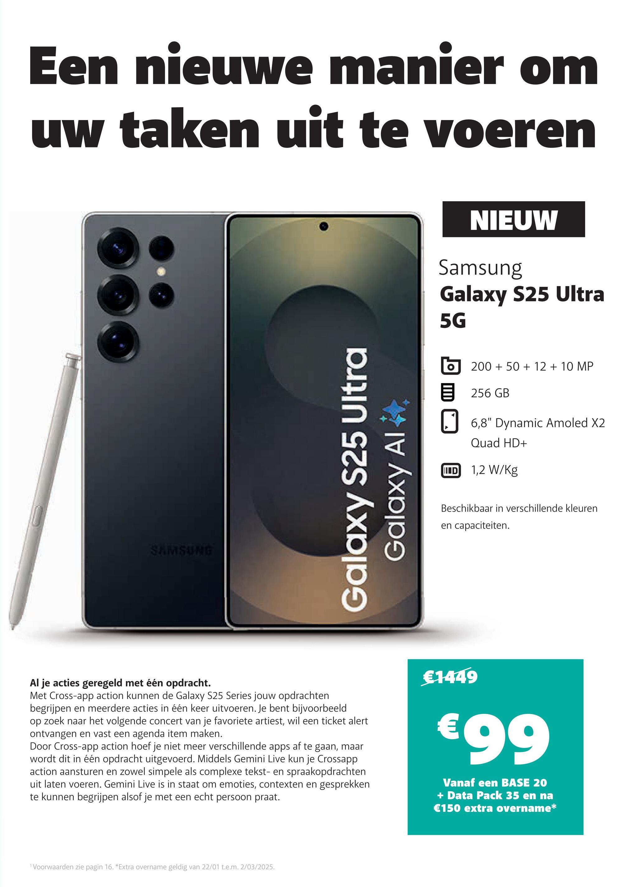 Een nieuwe manier om
uw taken uit te voeren
SAMSUNG
Galaxy S25 Ultra
Galaxy Al
NIEUW
Samsung
Galaxy S25 Ultra
5G
目
200+ 50+ 12 + 10 MP
256GB
☐ 6,8" Dynamic Amoled X2
Quad HD+
ID 1,2 W/kg
Beschikbaar in verschillende kleuren
en capaciteiten.
Al je acties geregeld met één opdracht.
Met Cross-app action kunnen de Galaxy S25 Series jouw opdrachten
begrijpen en meerdere acties in één keer uitvoeren. Je bent bijvoorbeeld
op zoek naar het volgende concert van je favoriete artiest, wil een ticket alert
ontvangen en vast een agenda item maken.
Door Cross-app action hoef je niet meer verschillende apps af te gaan, maar
wordt dit in één opdracht uitgevoerd. Middels Gemini Live kun je Crossapp
action aansturen en zowel simpele als complexe tekst- en spraakopdrachten
uit laten voeren. Gemini Live is in staat om emoties, contexten en gesprekken
te kunnen begrijpen alsof je met een echt persoon praat.
€1449
€99
Vanaf een BASE 20
+ Data Pack 35 en na
€150 extra overname*
1 Voorwaarden zie pagin 16. *Extra overname geldig van 22/01 t.e.m. 2/03/2025.