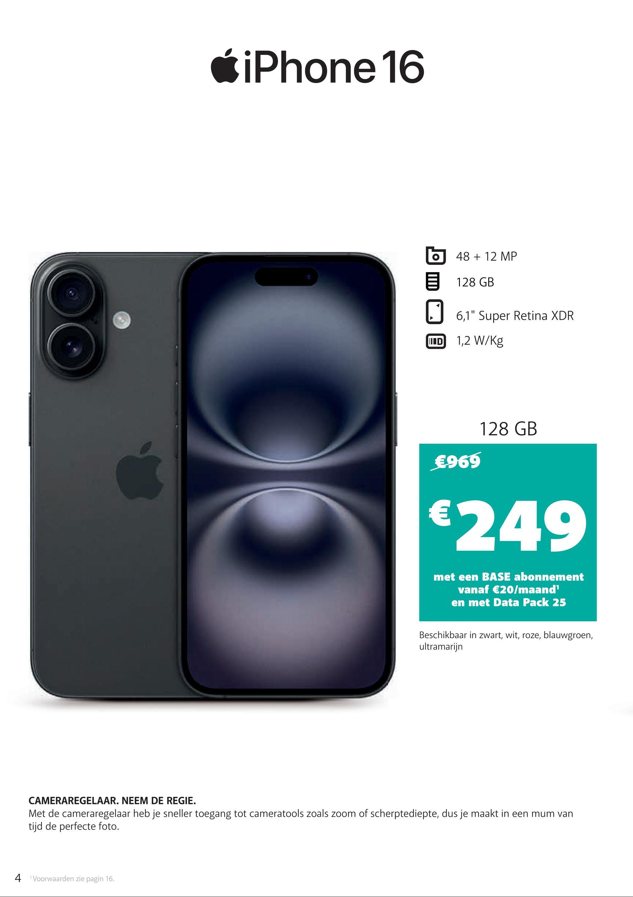 iPhone 16
48 + 12 MP
目 128 GB
6,1" Super Retina XDR
ID 1,2 W/kg
€969
128 GB
€249
met een BASE abonnement
vanaf €20/maand¹
en met Data Pack 25
Beschikbaar in zwart, wit, roze, blauwgroen,
ultramarijn
CAMERAREGELAAR. NEEM DE REGIE.
Met de cameraregelaar heb je sneller toegang tot cameratools zoals zoom of scherptediepte, dus je maakt in een mum van
tijd de perfecte foto.
4 Voorwaarden zie pagin 16.