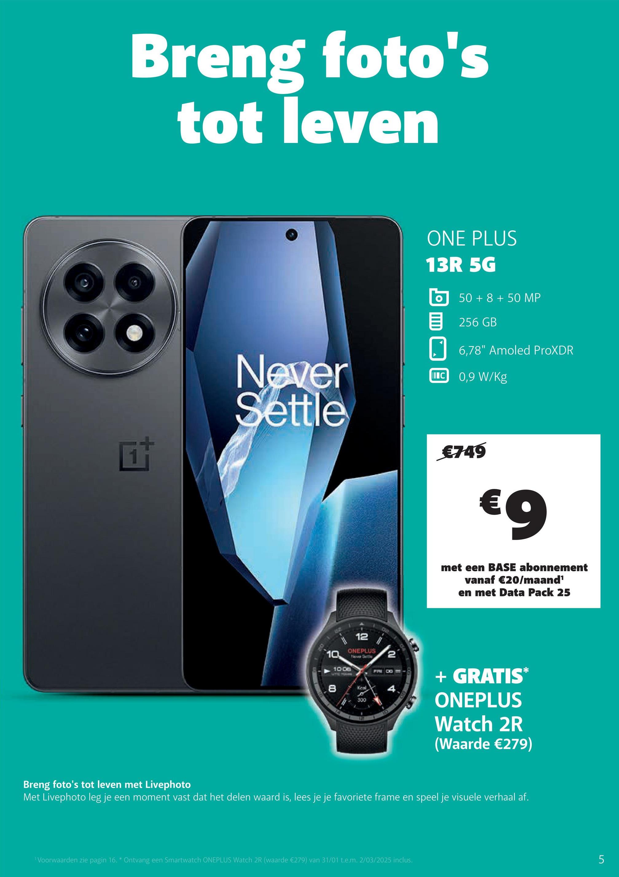 Breng foto's
tot leven
Never
Settle
ONE PLUS
13R 5G
350+8+50 MP
目 256 GB
6,78" Amoled ProXDR
IC 0,9 W/Kg
20
€749
€9
met een BASE abonnement
vanaf €20/maand¹
en met Data Pack 25
10.
10 08
LITIC FOHN
12
ONEPLUS
Now Settle
8
Keal
300
587
2
4
+ GRATIS*
ONEPLUS
Watch 2R
(Waarde €279)
Breng foto's tot leven met Livephoto
Met Livephoto leg je een moment vast dat het delen waard is, lees je je favoriete frame en speel je visuele verhaal af.
'Voorwaarden zie pagin 16. * Ontvang een Smartwatch ONEPLUS Watch 2R (waarde €279) van 31/01 t.e.m. 2/03/2025 inclus.
5